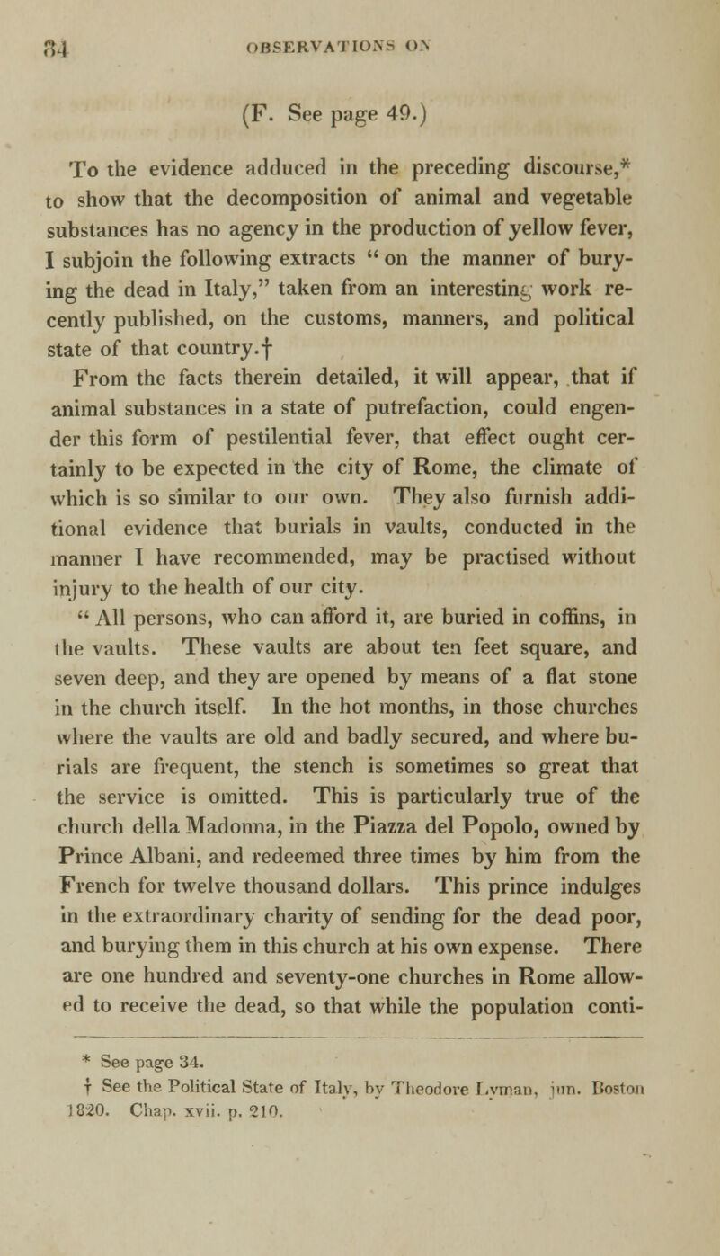 (F. See page 49.) To the evidence adduced in the preceding discourse,* to show that the decomposition of animal and vegetable substances has no agency in the production of yellow fever, I subjoin the following extracts  on the manner of bury- ing the dead in Italy, taken from an interesting work re- cently published, on the customs, manners, and political state of that country.f From the facts therein detailed, it will appear, that if animal substances in a state of putrefaction, could engen- der this form of pestilential fever, that effect ought cer- tainly to be expected in the city of Rome, the climate of which is so similar to our own. They also furnish addi- tional evidence that burials in vaults, conducted in the manner I have recommended, may be practised without injury to the health of our city.  All persons, who can afford it, are buried in coffins, in the vaults. These vaults are about ten feet square, and seven deep, and they are opened by means of a flat stone in the church itself. In the hot months, in those churches where the vaults are old and badly secured, and where bu- rials are frequent, the stench is sometimes so great that the service is omitted. This is particularly true of the church della Madonna, in the Piazza del Popolo, owned by Prince Albani, and redeemed three times by him from the French for twelve thousand dollars. This prince indulges in the extraordinary charity of sending for the dead poor, and burying them in this church at his own expense. There are one hundred and seventy-one churches in Rome allow- ed to receive the dead, so that while the population conti- * See page 34. t See the Political State of Italy, by Theodore Lyman, inn. Boston