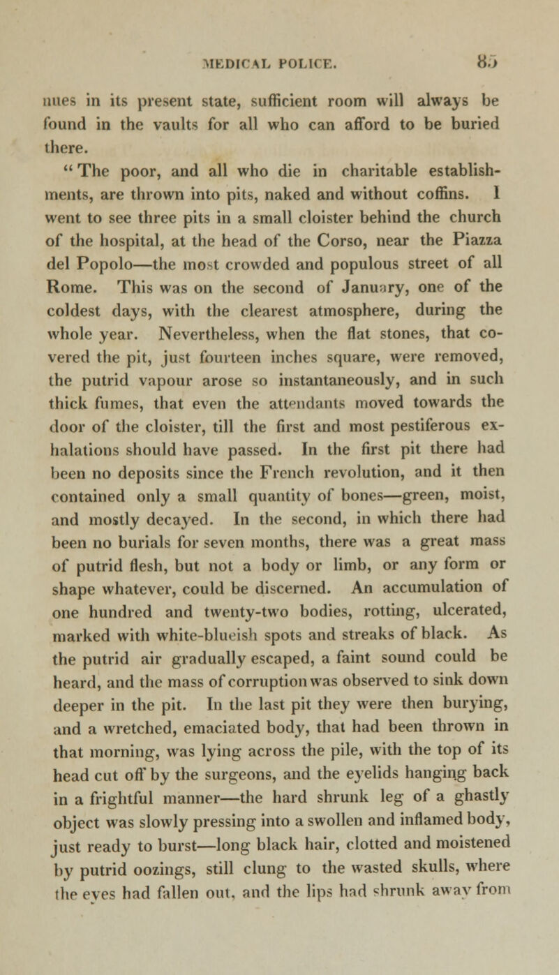 MEDICAL POI.n i . H.> mies in its present state, sufficient room will always be found in the vaults for all who can afford to be buried there.  The poor, and all who die in charitable establish- ments, are thrown into pits, naked and without coffins. 1 went to see three pits in a small cloister behind the church of the hospital, at the head of the Corso, near the Piazza del Popolo—the mo»t crowded and populous street of all Rome. This was on the second of January, one of the coldest days, with the clearest atmosphere, during the whole year. Nevertheless, when the flat stones, that co- vered the pit, just fourteen inches square, were removed, the putrid vapour arose so instantaneously, and in such thick fumes, that even the attendants moved towards the door of the cloister, till the first and most pestiferous ex- halations should have passed. In the first pit there had been no deposits since the French revolution, and it then contained only a small quantity of bones—green, moist, and mostly decayed. In the second, in which there had been no burials for seven months, there was a great mass of putrid flesh, but not a body or limb, or any form or shape whatever, could be discerned. An accumulation of one hundred and twenty-two bodies, rotting, ulcerated, marked with white-bluoish spots and streaks of black. As the putrid air gradually escaped, a faint sound could be heard, and the mass of corruption was observed to sink down deeper in the pit. In the last pit they were then burying, and a wretched, emaciated body, that had been thrown in that morning, was lying across the pile, with the top of its head cut oft* by the surgeons, and the eyelids hanging back in a frightful manner—the hard shrunk leg of a ghastly object was slowly pressing into a swollen and inflamed body, just ready to burst—long black hair, clotted and moistened by putrid oozings, still clung to the wasted skulls, where the eves had fallen out, and the lips hnd shrunk away from