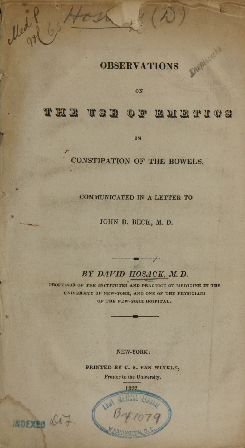 ^ OBSERVATIONS ON ^mm w 9ll^fl IN CONSTIPATION OF THE BOWELS. COMMUNICATED IN A LETTER TO JOHN B. BECK, M. D. BY DAVID HOSACK.M.D. PROFESSOR OF THE INSTITUTES AND PRACTICE OF MEDICINE IN THE UNIVERSITY OF NEW-YORK, AND ONE OF THE PHYSICIANS OF THE NEW-YORK HOSPITAL. NEW-YORK: PRINTED BY C. S. VAN WINKLE, Printer to the University. ; '■ ti1 .vCiU