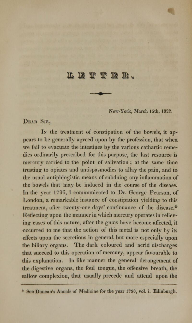 New-York, March 15th, 1822. Dear Sir, In the treatment of constipation of the bowels, it ap- pears to be generally agreed upon by the profession, that when we fail to evacuate the intestines by the various cathartic reme- dies ordinarily prescribed for this purpose, the last resource is mercury carried to the point of salivation ; at the same time trusting to opiates and antispasmodics to allay the pain, and to the usual antiphlogistic means of subduing any inflammation of the bowels that may be induced in the course of the disease. In the year 1796, I communicated to Dr. George Pearson, of London, a remarkable instance of constipation yielding to this treatment, after twenty-one days' continuance of the disease.* Reflecting upon the manner in which mercury operates in reliev- ing cases of this nature, after the gums have become affected, it occurred to me that the action of this metal is not only by its effects upon the secretions in general, but more especially upon the biliary organs. The dark coloured and acrid discharges that succeed to this operation of mercury, appear favourable to this explanation. In like manner the general derangement of the digestive organs, the foul tongue, the offensive breath, the sallow complexion, that usually precede and attend upon the • See Duncan's Annals of Medicine for the year 1796, vol. i. Edinburgh.