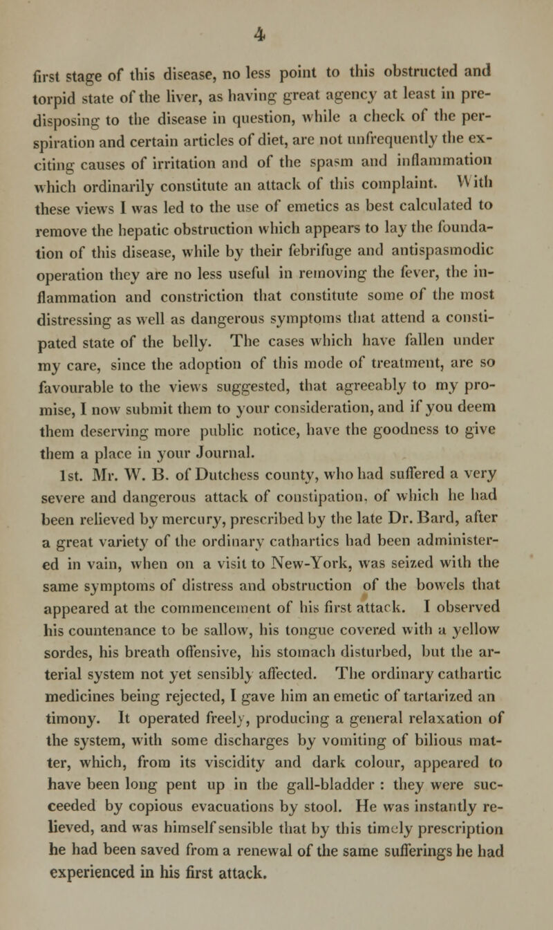 first stage of this disease, no less point to this obstructed and torpid state of the liver, as having great agency at least in pre- disposing to the disease in question, while a check of the per- spiration and certain articles of diet, are not unfrequently the ex- citing causes of irritation and of the spasm and inflammation which ordinarily constitute an attack of this complaint. W ith these views I was led to the use of emetics as best calculated to remove the hepatic obstruction which appears to lay the founda- tion of this disease, while by their febrifuge and antispasmodic operation they are no less useful in removing the fever, the in- flammation and constriction that constitute some of the most distressing as well as dangerous symptoms that attend a consti- pated state of the belly. The cases which have fallen under my care, since the adoption of this mode of treatment, are so favourable to the views suggested, that agreeably to my pro- mise, I now submit them to your consideration, and if you deem them deserving more public notice, have the goodness to give them a place in your Journal. 1st. Mr. W. B. of Dutchess county, who had suffered a very severe and dangerous attack of constipation, of which he had been relieved by mercury, prescribed by the late Dr. Bard, after a great variety of the ordinary cathartics had been administer- ed in vain, when on a visit to New-York, was seized with the same symptoms of distress and obstruction of the bowels that appeared at the commencement of his first attack. I observed his countenance to be sallow, his tongue covered with a yellow sordes, his breath offensive, his stomach disturbed, but the ar- terial system not yet sensibly affected. The ordinary cathartic medicines being rejected, I gave him an emetic of tartarized an timony. It operated freely, producing a general relaxation of the system, with some discharges by vomiting of bilious mat- ter, which, from its viscidity and dark colour, appeared to have been long pent up in the gall-bladder : they were suc- ceeded by copious evacuations by stool. He was instantly re- lieved, and was himself sensible that by this timely prescription he had been saved from a renewal of the same sufferings he had experienced in his first attack.