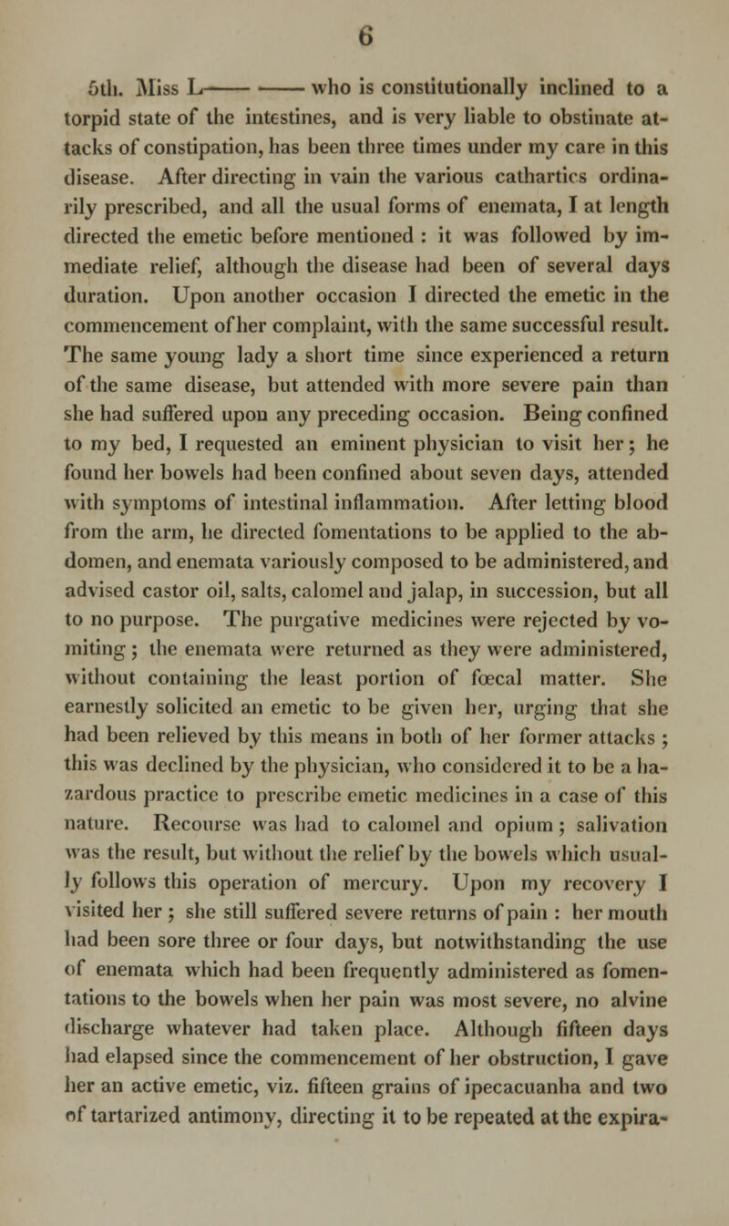 5th. Miss L who is constitutionally inclined to a torpid state of the intestines, and is very liable to obstinate at- tacks of constipation, has been three times under my care in this disease. After directing in vain the various cathartics ordina- rily prescribed, and all the usual forms of enemata, I at length directed the emetic before mentioned : it was followed by im- mediate relief, although the disease had been of several days duration. Upon another occasion I directed the emetic in the commencement of her complaint, with the same successful result. The same young lady a short time since experienced a return of the same disease, but attended with more severe pain than she had suffered upon any preceding occasion. Being confined to my bed, I requested an eminent physician to visit her; he found her bowels had been confined about seven days, attended with symptoms of intestinal inflammation. After letting blood from the arm, he directed fomentations to be applied to the ab- domen, and enemata variously composed to be administered, and advised castor oil, salts, calomel and jalap, in succession, but all to no purpose. The purgative medicines were rejected by vo- miting ; the enemata were returned as they were administered, without containing the least portion of foecal matter. She earnestly solicited an emetic to be given her, urging that she had been relieved by this means in both of her former attacks ; this was declined by the physician, who considered it to be a ha- zardous practice to prescribe emetic medicines in a case of this nature. Recourse was had to calomel and opium; salivation was the result, but without the relief by the bowels which usual- ly follows this operation of mercury. Upon my recovery I visited her ; she still suffered severe returns of pain : her mouth had been sore three or four days, but notwithstanding the use of enemata which had been frequently administered as fomen- tations to the bowels when her pain was most severe, no alvine discharge whatever had taken place. Although fifteen days had elapsed since the commencement of her obstruction, I gave her an active emetic, viz. fifteen grains of ipecacuanha and two of tartarized antimony, directing it to be repeated at the expira-