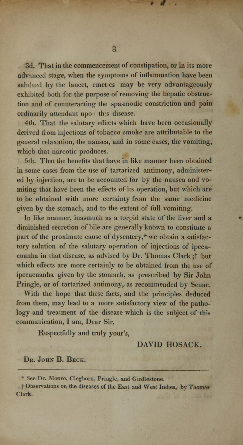 # * 8 3d. That in the commencement of constipation, or in its more advanced stage, when the symptoms of inflammation have been subdued by the lancet, emetcs may be very advantageously exhibited both for the purpose of removing the hepatic obstruc- tion and of counteracting the spasmodic constriction and pain ordinarily attendant upo tlvs disease. 4th. That the salutary effects which have been occasionally derived from injections of tobacco smoke are attributable to the general relaxation, the nausea, and in some cases, the vomiting, which that narcotic produces. 5th. That the benefits that have in like manner been obtained in some cases from the use of tartarized antimony, administer- ed by ityection, are to be accounted for by the nausea and vo- miting that have been the effects of its operation, but which are to be obtained with more certainty from the same medicine given by the stomach, and to the extent of full vomiting. In like manner, inasmuch as a torpid state of the liver and a diminished secretion of bile are generally known to constitute a part of the proximate cause of dysentery,* we obtain a satisfac- tory solution of the salutary operation of injections of ipeca- cuanha in that disease, as advised by Dr. Thomas Clark ;t but which effects are more certainly to be obtained from the use of ipecacuanha given by the stomach, as prescribed by Sir John Pringle, or of tartarized antimony, as recommended by Senac. With the hope that these facts, and the principles deduced from them, may lead to a more satisfactory view of the patho- logy and treatment of the disease which is the subject of this communication, I am, Dear Sir, Respectfully and truly your's, DAVID HOSACK. Dr. John B. Beck. * See Dr. Monro, Cleg-horn, Pringle, and Girdlestone. f Observations on the diseases of the East aud West Indies, by Thomas Clark.