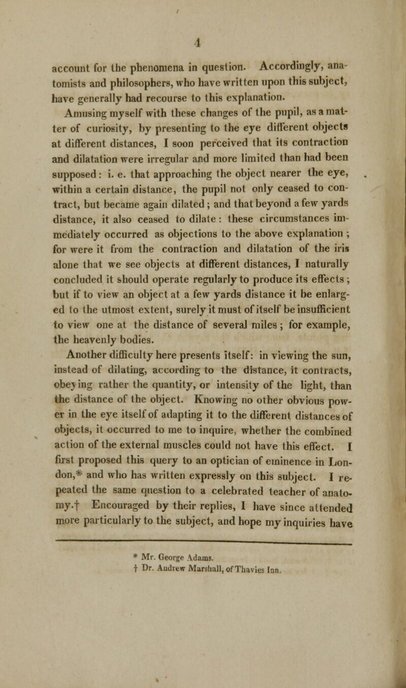 account for the phenomena in question. Accordingly, ana- tomists and philosophers, who have written upon this subject, have generally had recourse to this explanation. Amusing myself with these changes of the pupil, as a mat- ter of curiosity, by presenting to the eye different objects at different distances, I soon perceived that its contraction and dilatation were irregular and more limited than had been supposed: i. e. that approaching the object nearer the eye, within a certain distance, the pupil not only ceased to con- tract, but became again dilated; and that beyond a few yards distance, it also ceased to dilate : these circumstances im- mediately occurred as objections to the above explanation ; for were it from the contraction and dilatation of the iris alone that we see objects at different distances, I naturally concluded it should operate regularly to produce its effects; but if to view an object at a (ew yards distance it be enlarg- ed to the utmost extent, surely it must of itself be insufficient to view one at the distance of several miles ; for example, the heavenly bodies. Another difficulty here presents itself: in viewing the sun, instead of dilating, according to the distance, it contracts, obe\ ing rather the quantity, or intensity of the light, than the distance of the object. Knowing no other obvious pow- er in the eye itself of adapting it to the different distances of objects, it occurred to me to inquire, whether the combined action of the external muscles could not have this effect. I first proposed this query to an optician of eminence in Lon- don,* and who has written expressly on this subject. I re- peated the same question to a celebrated teacher of anato- my.f Encouraged by their replies, 1 have since attended more particularly to the subject, and hope my inquiries have * Mr. George Adams. t Dr. Andrew Marshall, of Thavies Inn.