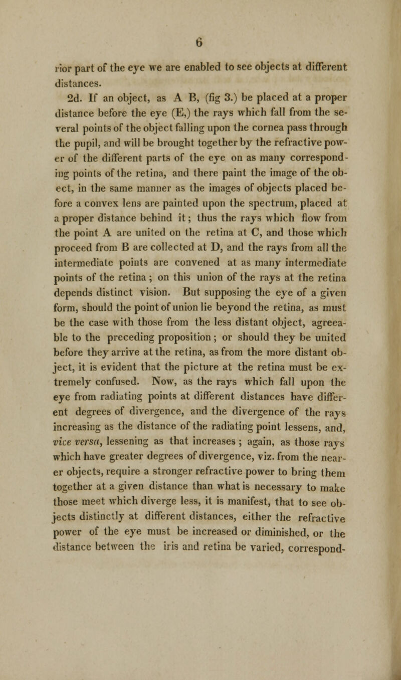 rior part of the eye we are enabled to see objects at different distances. 2d. If an object, as A B, (fig 3.) be placed at a proper distance before the eye (E,) the rays which fall from the se- veral points of the object falling upon the cornea pass through the pupil, and will be brought together by the refractive pow- er of the different parts of the eye on as many correspond- ing points of the retina, and there paint the image of the ob- ect, in the same manner as the images of objects placed be- fore a convex lens are painted upon the spectrum, placed at a proper distance behind it; thus the rays which flow from the point A are united on the retina at C, and those which proceed from B are collected at D, and the rays from all the intermediate points are convened at as many intermediate points of the retina; on this union of the rays at the retina depends distinct vision. But supposing the eye of a given form, should the point of union lie beyond the retina, as must be the case with those from the less distant object, agreea- ble to the preceding proposition; or should they be united before they arrive at the retina, as from the more distant ob- ject, it is evident that the picture at the retina must be ex- tremely confused. Now, as the rays which fall upon the eye from radiating points at different distances have differ- ent degrees of divergence, and the divergence of the rays increasing as the distance of the radiating point lessens, and, vice versa, lessening as that increases ; again, as those rays which have greater degrees of divergence, viz. from the near- er objects, require a stronger refractive power to bring them together at a given distance than what is necessary to make those meet which diverge less, it is manifest, that to see ob- jects distinctly at different distances, either the refractive power of the eye must be increased or diminished, or the distance between the iris and retina be varied, correspond-