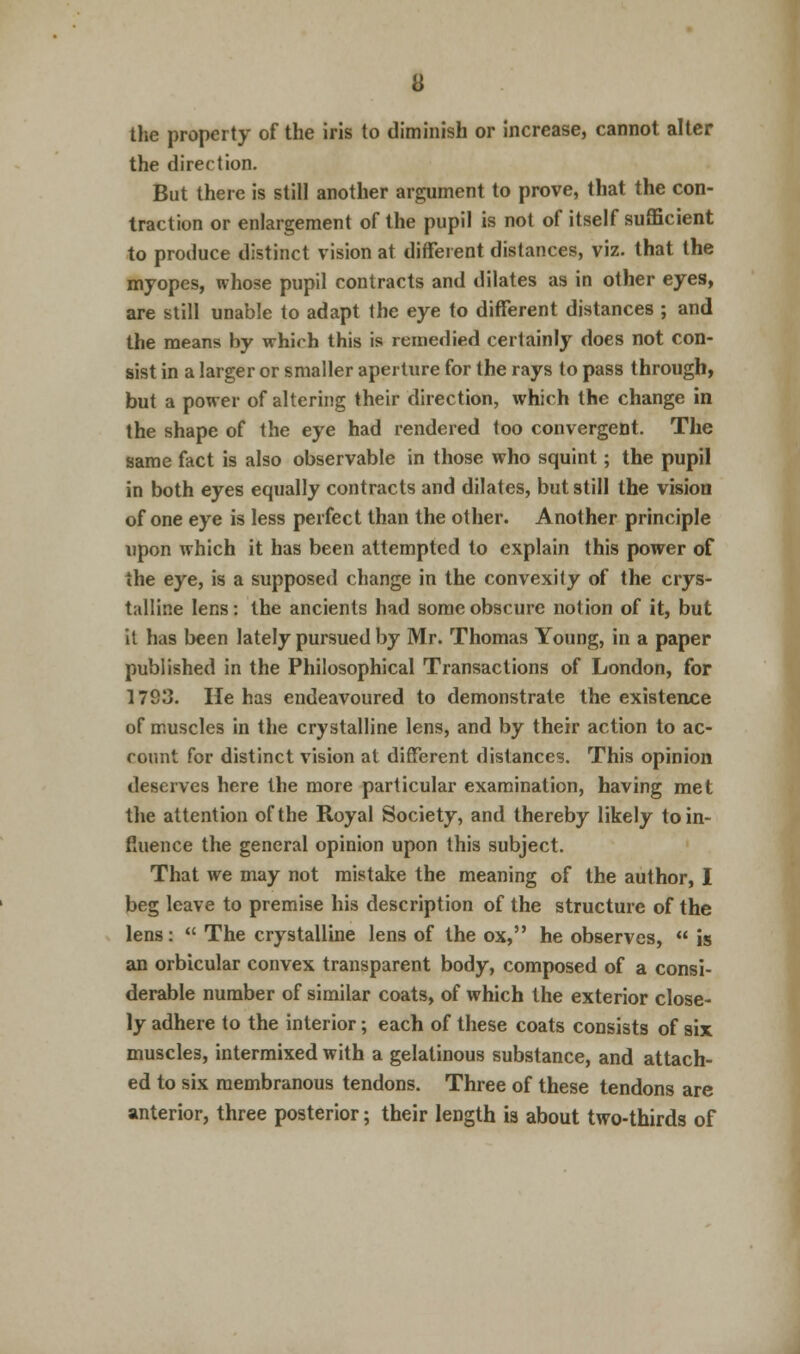 the property of the iris to diminish or increase, cannot alter the direction. But there is still another argument to prove, that the con- traction or enlargement of the pupil is not of itself sufficient to produce distinct vision at different distances, viz. that the myopes, whose pupil contracts and dilates as in other eyes, are still unable to adapt the eye to different distances ; and the means by which this is remedied certainly does not con- sist in a larger or smaller aperture for the rays to pass through, but a power of altering their direction, which the change in the shape of the eye had rendered too convergent. The same fact is also observable in those who squint; the pupil in both eyes equally contracts and dilates, but still the vision of one eye is less perfect than the other. Another principle upon which it has been attempted to explain this power of the eye, is a supposed change in the convexity of the crys- talline lens: the ancients had some obscure notion of it, but it has been lately pursued by Mr. Thomas Young, in a paper published in the Philosophical Transactions of London, for 1793. He has endeavoured to demonstrate the existence of muscles in the crystalline lens, and by their action to ac- count for distinct vision at different distances. This opinion deserves here the more particular examination, having met the attention of the Royal Society, and thereby likely to in- fluence the general opinion upon this subject. That we may not mistake the meaning of the author, I beg leave to premise his description of the structure of the lens:  The crystalline lens of the ox, he observes,  is an orbicular convex transparent body, composed of a consi- derable number of similar coats, of which the exterior close- ly adhere to the interior; each of these coats consists of six muscles, intermixed with a gelatinous substance, and attach- ed to six membranous tendons. Three of these tendons are anterior, three posterior; their length is about two-thirds of