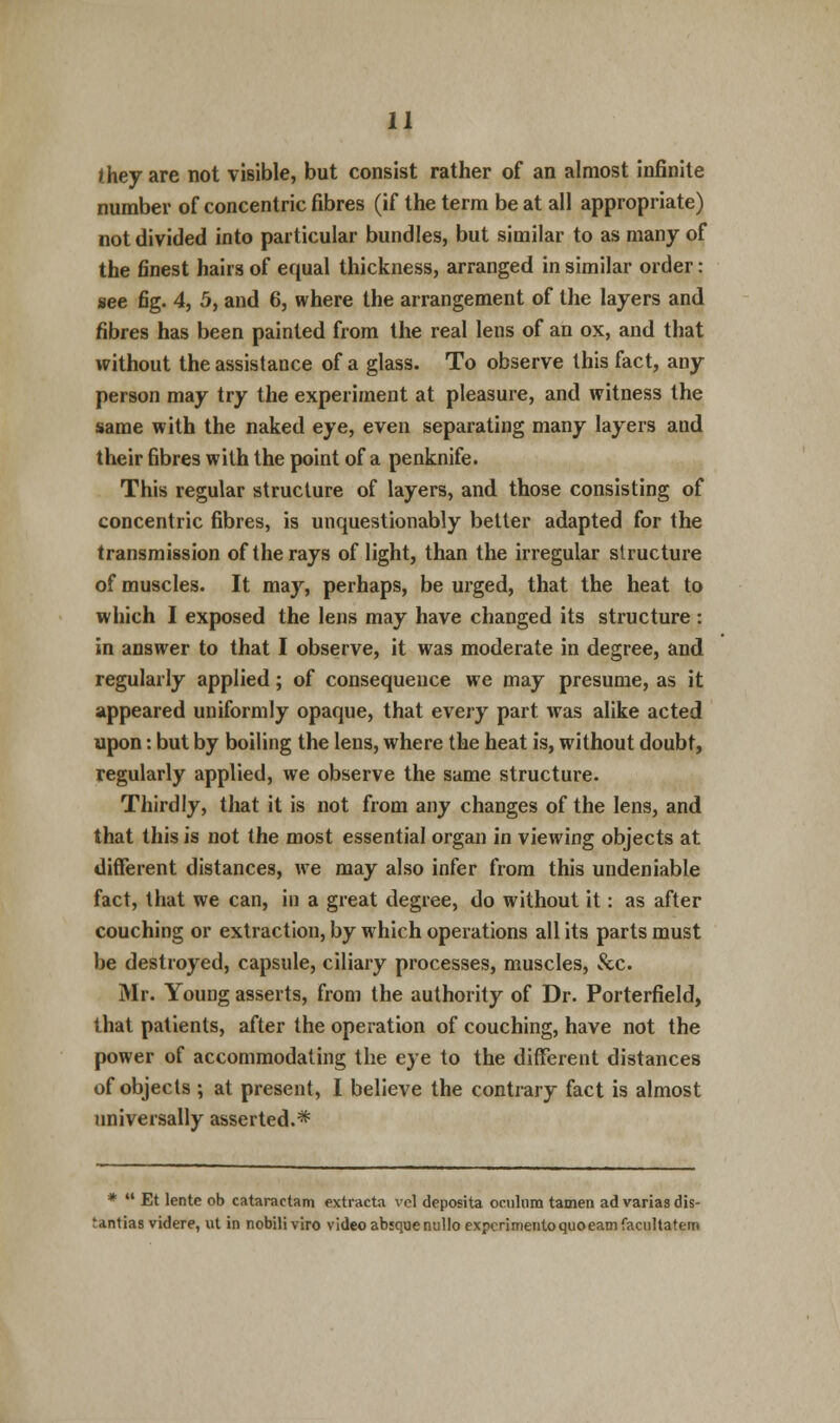 they are not visible, but consist rather of an almost infinite number of concentric fibres (if the term be at all appropriate) not divided into particular bundles, but similar to as many of the finest hairs of equal thickness, arranged in similar order: see fig. 4, 5, and 6, where the arrangement of the layers and fibres has been painted from the real lens of an ox, and that without the assistance of a glass. To observe this fact, any person may try the experiment at pleasure, and witness the same with the naked eye, even separating many layers and their fibres with the point of a penknife. This regular structure of layers, and those consisting of concentric fibres, is unquestionably better adapted for the transmission of the rays of light, than the irregular structure of muscles. It may, perhaps, be urged, that the heat to which I exposed the lens may have changed its structure: in answer to that I observe, it was moderate in degree, and regularly applied; of consequence we may presume, as it appeared uniformly opaque, that every part was alike acted upon: but by boiling the lens, where the heat is, without doubt, regularly applied, we observe the same structure. Thirdly, that it is not from any changes of the lens, and that this is not the most essential organ in viewing objects at different distances, we may also infer from this undeniable fact, that we can, in a great degree, do without it: as after couching or extraction, by which operations all its parts must be destroyed, capsule, ciliary processes, muscles, &c. Mr. Young asserts, from the authority of Dr. Porterfield, that patients, after the operation of couching, have not the power of accommodating the eye to the different distances of objects ; at present, I believe the contrary fact is almost universally asserted.* *  Et lente ob cataractam extracts vel deposita oculum tamen advariasdis- rantias videre, ut in nobiliviro video abiquenullo expcrimento quo earn facultatem