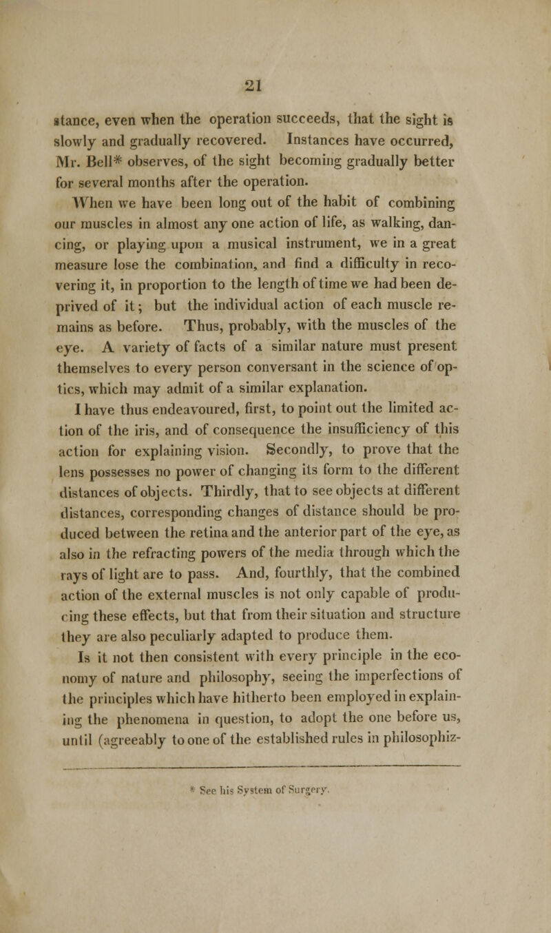 atance, even when the operation succeeds, that the sight is slowly and gradually recovered. Instances have occurred, Mr. Bell* observes, of the sight becoming gradually better for several months after the operation. When we have been long out of the habit of combining our muscles in almost any one action of life, as walking, dan- cing, or playing upon a musical instrument, we in a great measure lose the combination, and find a difficulty in reco- vering it, in proportion to the length of time we had been de- prived of it; but the individual action of each muscle re- mains as before. Thus, probably, with the muscles of the eye. A variety of facts of a similar nature must present themselves to every person conversant in the science of op- tics, which may admit of a similar explanation. I have thus endeavoured, first, to point out the limited ac- tion of the iris, and of consequence the insufficiency of this action for explaining vision. Secondly, to prove that the lens possesses no power of changing its form to the different distances of objects. Thirdly, that to see objects at different distances, corresponding changes of distance should be pro- duced between the retina and the anterior part of the eye, as also in the refracting powers of the media through which the rays of light are to pass. And, fourthly, that the combined action of the external muscles is not only capable of produ- cing these effects, but that from their situation and structure Ihey are also peculiarly adapted to produce them. Is it not then consistent with every principle in the eco- nomy of nature and philosophy, seeing the imperfections of the principles which have hitherto been employed in explain- ing the phenomena in question, to adopt the one before us, until (agreeably tooneof the established rules in philosophiz- * Sep his System of Surgery.