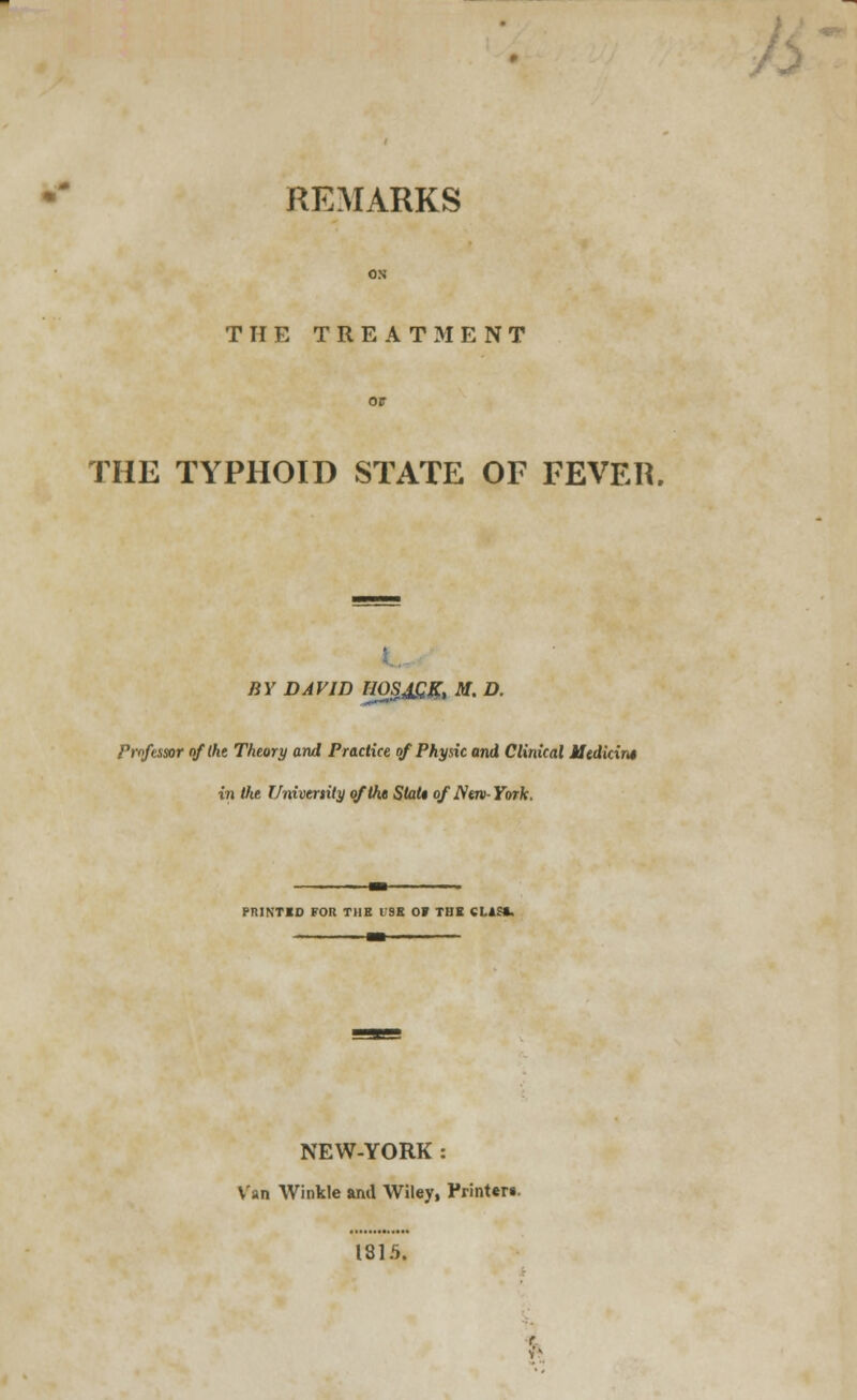 REMARKS THE TREATMENT THE TYPHOID STATE OF FEVER. BY DAVID HOSJGR, M. D. Professor of the Theory and Practice of Physic and Clinical Mtdkint in the Univcrtity of the Stat* of New-York. PRINTED FOR THE 19K 0» THE CI.*S«. NEW-YORK : Van Winkle and Wiley, Printer*. 1815.