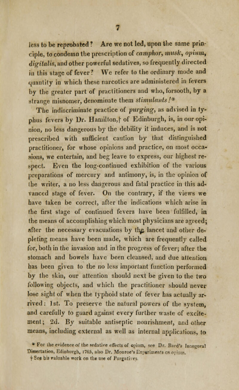 less to be reprobated ? Are we not led, upon the same prin- ciple, to condemn the prescription of camphor, mwsfc, opium, digitalis, and other powerful sedatives, so frequently directed in this stage of fever? We refer to the ordinary mode and quantity in which these narcotics are administered in fevers by the greater part of practitioners and who, forsooth, by a strange misnomer, denominate them stimulants /* The indiscriminate practice of purging, as advised in ty- phus fevers by Ur. Hamilton, \ of Edinburgh, is, in our opi- nion, no less dangerous by the debility it induces, and is not prescribed with sufficient caution by that distinguished practitioner, for whose opinions and practice, on most occa- sions, we entertain, and beg leave to express, our highest re- spect. Even the long-continued exhibition of the various preparations of mercury and antimony, is, in the opinion of (he writer, a no less dangerous and fatal practice in this ad- vanced stage of fever. On the contrary, if the views we have taken be correct, after the indications which arise in the first stage of continued fevers have been fulfilled, in the means of accomplishing which most physicians are agreed; after the necessary evacuations by th^ lancet and other de- pleting means have been made, which are frequently called for, both in the invasion and in the progress of fever; after the stomach and bowels have been cleansed, and due attention has been given to the no less important function performed by the skin, our attention should next be given to the two following objects, and which the practitioner should never lose sight of when the typhoid state of fever has actually ar- rived : 1st. To preserve the natural powers of the system, and carefully to guard against every further waste of excite- ment; 2d. By suitable antiseptic nourishment, and other means, including external as well as internal applications, to * For ihe evidence of the sedative effects of opium, see Dr. Bard's Inaugural Dissertation, Edinburgh, 1765, also Dr. Monroe's Experiments en opium, f See his valuable work on the use of Purgatu ei