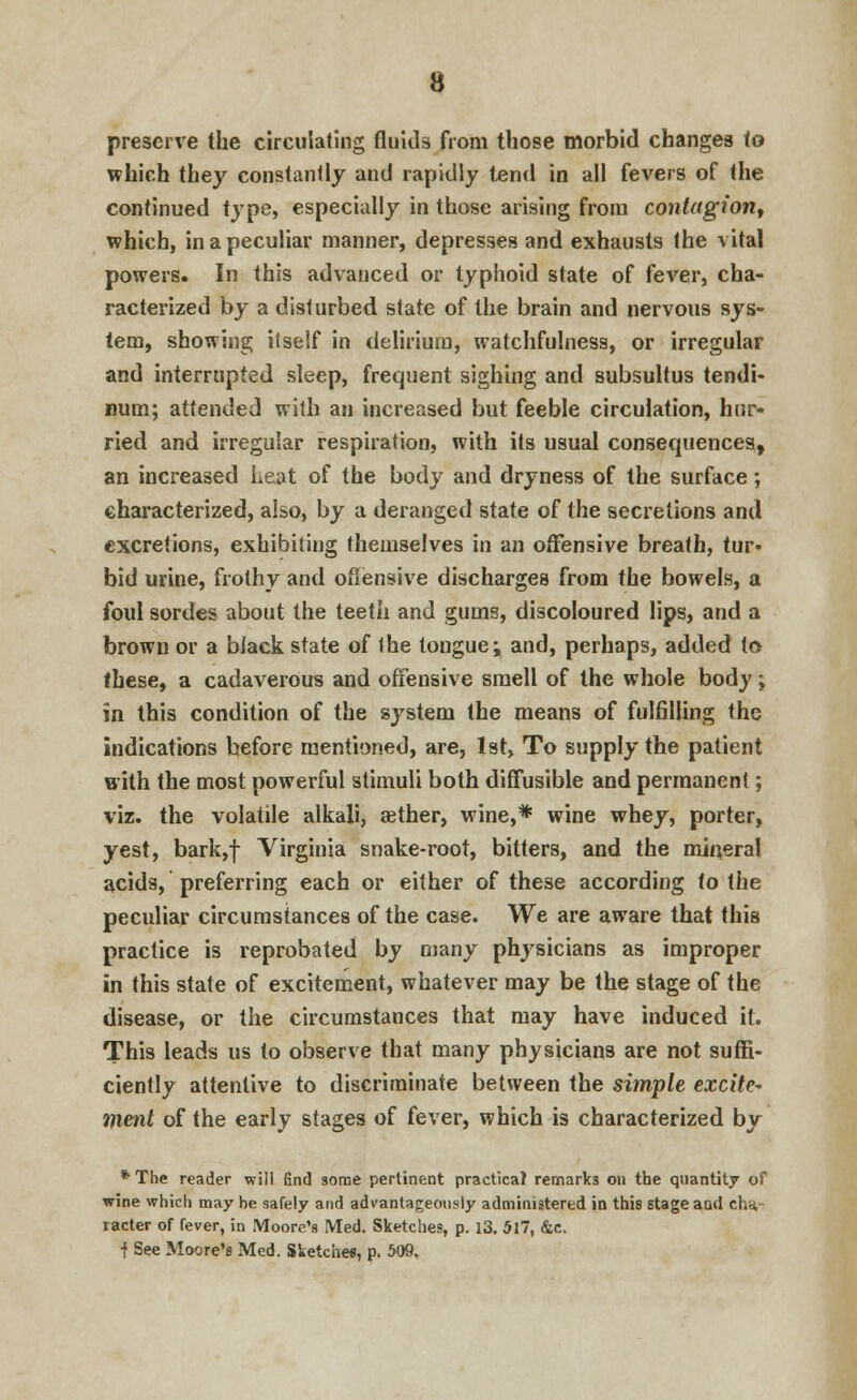 preserve the circulating fluids from those morbid changes to which they constantly and rapidly tend in all fevers of the continued type, especially in those arising from contagion, which, in a peculiar manner, depresses and exhausts the vital powers. In this advanced or typhoid state of fever, cha- racterized by a disturbed state of the brain and nervous sys- tem, showing itself in delirium, watchfulness, or irregular and interrupted sleep, frequent sighing and subsultus tendi- num; attended with an increased but feeble circulation, hur- ried and irregular respiration, with its usual consequences, an increased Leat of the body and dryness of the surface; characterized, also, by a deranged state of the secretions and excretions, exhibiting themselves in an offensive breath, tur- bid urine, frothy and offensive discharges from the bowels, a foul sordes about the teeth and gums, discoloured lips, and a brown or a black state of the tongue; and, perhaps, added to these, a cadaverous and offensive smell of the whole body; in this condition of the system the means of fulfilling the indications before mentioned, are, 1st, To supply the patient with the most powerful stimuli both diffusible and permanent; viz. the volatile alkali, aether, wine,* wine whey, porter, yest, bark,f Virginia snake-root, bitters, and the mineral acids, preferring each or either of these according to the peculiar circumstances of the case. We are aware that this practice is reprobated by many physicians as improper in this state of excitement, whatever may be the stage of the disease, or the circumstances that may have induced it. This leads us to observe that many physicians are not suffi- ciently attentive to discriminate between the simple excite* ment of the early stages of fever, which is characterized by * The reader will find some pertinent practical remarks on the quantity of wine which may he safely and advantageously administered in this stage aod cha- racter of fever, in Moore's Med. Sketches, p. 13. 517, &c, j See Moore's Med. Sketches, p. 509.