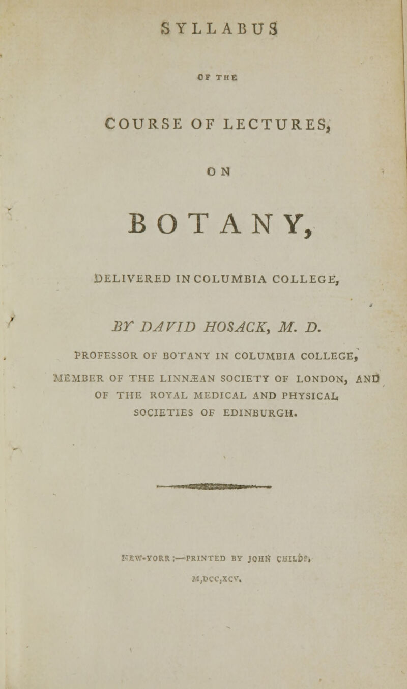 SYLLABUS COURSE OF LECTURES, O N BOTANY, DELIVERED IN COLUMBIA COLLEGE, BT DAVID HOSACK, M. D. PROFESSOR OF BOTANY IN COLUMBIA COLLEGE, MEMBER OF THE LINN.BAN SOCIETY OF LONDON, AND OF THE ROYAL MEDICAL AND PHYSICAL SOCIETIES OF EDINBURGH. l-TEVT-VORR I—PRINTED BY JQHfl SHllbi