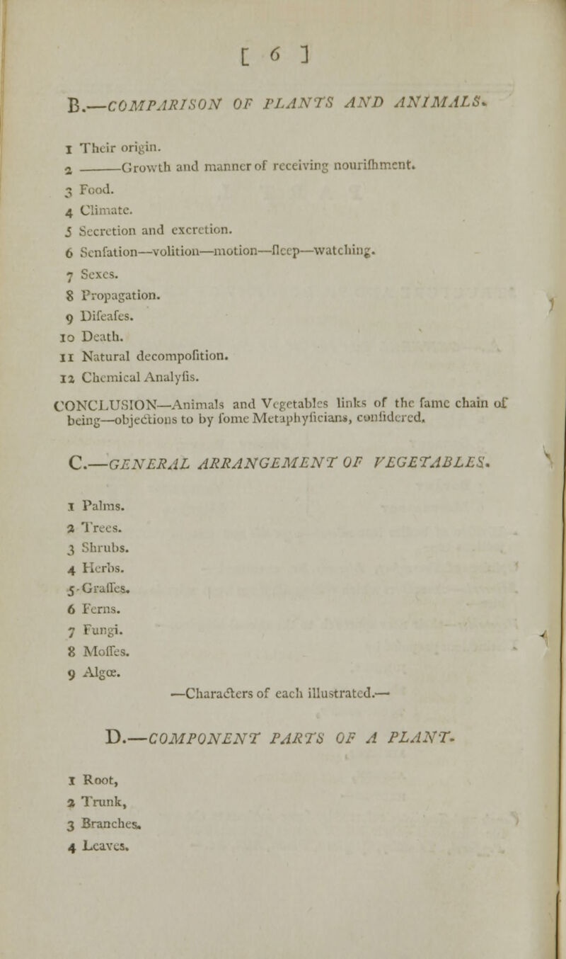 B. COMPARISON OF PLANTS AND ANIMALS. 1 Their origin. 2 Growth and manner of receiving nourifhment. 3 Food. 4 Climate. 5 Secretion and excretion. 6 Senfation—volition—motion—flccp—watching. 7 Sexes. 8 Propagation. 9 Difeafes. 10 Death. 11 Natural decompofition. ii ChemicalAnalyfis. CONCLUSION—Animals and Vegetables links of the fame chain ol being—objections to by fomeMetaphyficiana, canfidered, C.—GENERAL ARRANGEMENT OP VEGETABLES. I Palms. a Trees. 3 Shrubs. 4 Herbs. 5-Graffes. 6 Ferns. 7 t'ungi. 8 Moffes. 9 Algce. —Characters of each illustrated.— D.—COMPONENT PARTS OF A PLANT. I Root, * Trunk, 3 Branches. 4 Leaves.