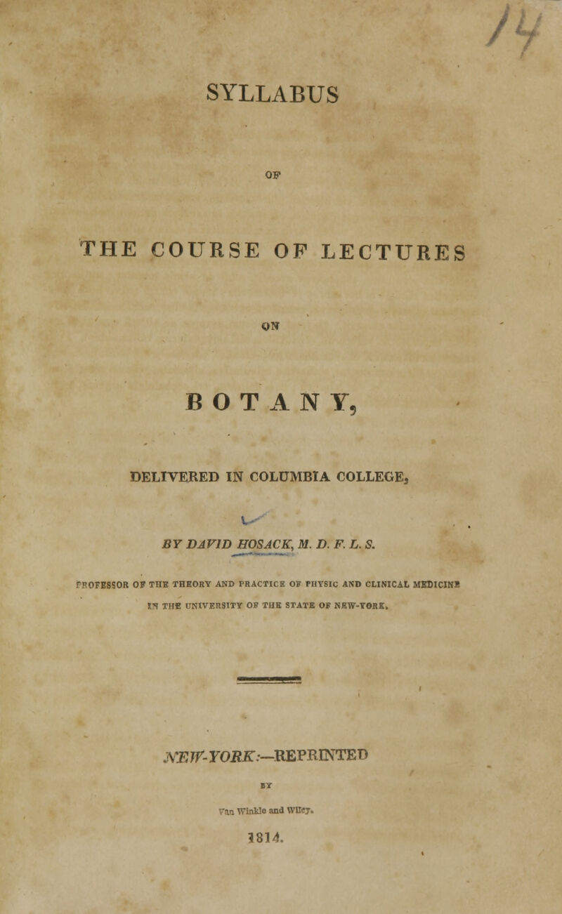 /v SYLLABUS OF THE COURSE OP LECTURES ON BOTANY, DELIVERED IN COLUMBIA COLLEGE, BY DAVID HOSACK, M. D. F. L. S. PROFEBSOB OF THE THEORY AND PRACTICE OF PHTSIC AND CLINICAL MEDICINE list THfi UNIVERSITY OF THE STATE OF NRW-TORK. JVEJf- roiiff:—REPRINTED Van Winkle and WBey. 1814.