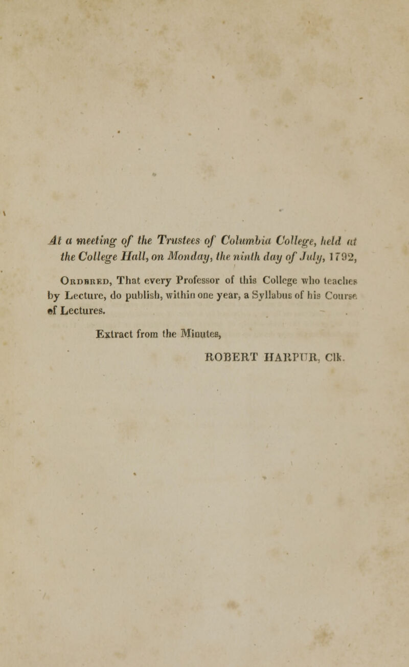 At a meeting of the Trustees of Columbia College, held at the College Hall, on Monday, the ninth day of July, 1792, Ordhred, That every Professor of this College who (eacliep by Lecture, do publish, withiaone year, a Syllabus of his Course, ©f Lectures. Extract from the Minutes, ROBERT HARPTTR, Clk.