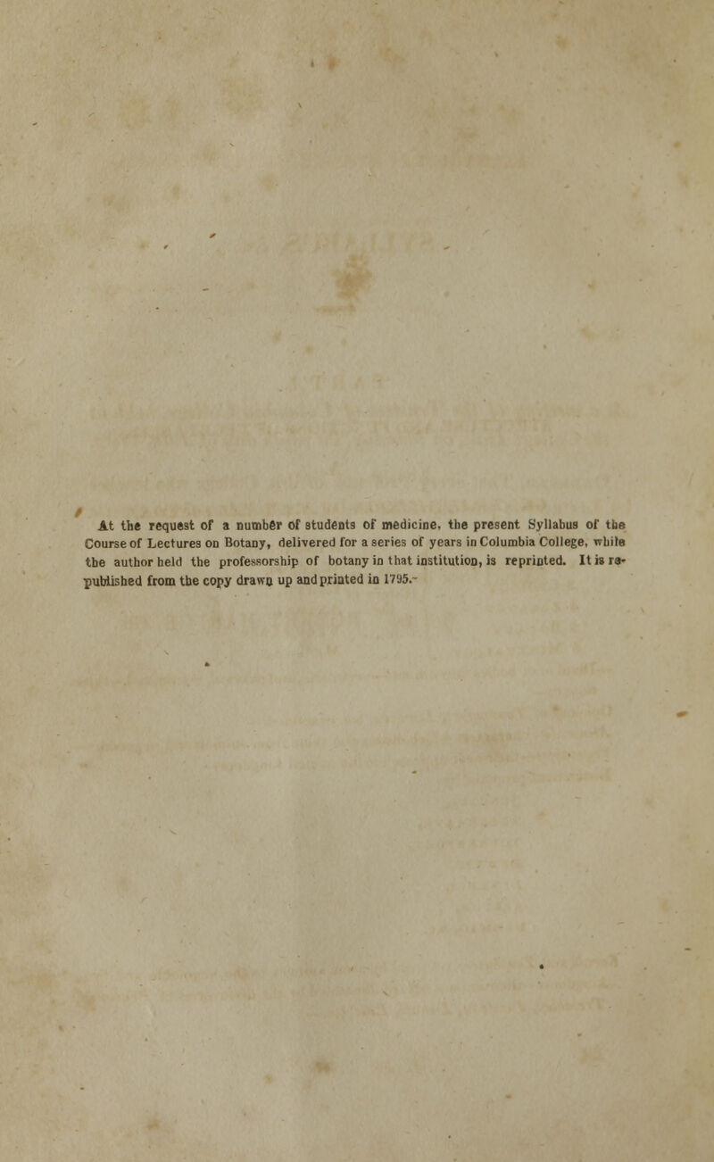 At the request of a number of students of medicine, the present Syllabus of tfae Course of Lectures on Botany, delivered for a series of years in Columbia College, while the author held the professorship of botany in that institution, is reprinted. It is re- published from the copy drawn up and printed in 1795.-