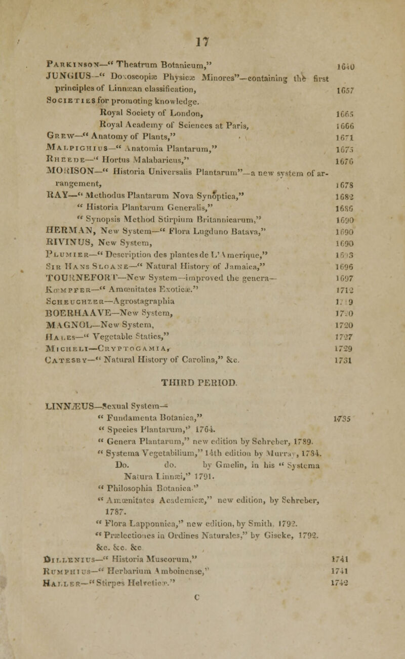 Parkinsov— Theatrum Botanicum, iCiO JUNGIUS - Do.oscopia; PhysicK Mjnores—containing ilih first principles of Linnxan classification, 1C57 SociE TIES for promoting knowledge. Royal Society of London, 1C6S Royal Academy of Sciences at Paris, 1006 Grew—Anatomy of Plants, lO'l Mai.pighius— Anatomia Plantarum, 157.i Rheetje— Hortus Vlalabaricus, 1670 MOitlSON— Historia Universalis Plantarum_a new svstem of ar- rangement, 107s RAY— Muthodus Plantarum Nova Synoptica, 1082 ** Historia Plantarum Generalis, 16SG  Synopsis Metliod Stirpium Britannicarum, IC'JO HERMAN, New System— Flora Lugduno Balava, lliOO RIVINUS, New System, 1G90 Plumier— Description des plantesde 1/ \meriquc, 10 i3 Sir Hans Sloane— Natural History of Jamaica, 1696 TOUllNEFOli r—New System—improved the genera— 1097 KoMPFER— Amtcnitates Exoticae. 1712 ScHEUcHXER—Agrostagraphia 1. 9 BOERHAAVE—New System, 17-0 MaGNOL—New System, 1720 Hai.es— Vegetable Statics, 1727 MicHELi—Cryptogamia, 1729 Catesby— Natural History of Carolina, &c. 1731 THIRD PERIOD. LINN7EUS—Sexual System—  Fundamenta Botanica, 1735  Species Plantarum,'' 1764.  Genera Plantarum, new edition by Sohreber, 1789.  Systema Vegetabilium, I4tli edition by Murru;., 1784. Do. do. by Gmelin, in his  Systema Naiura I innrei, 1791.  Philosophia Botanica •' Amoenitatcs Academicx, new edition, by Schreber, 1787.  Flora Lapponnica, new edition, by Smith. 1792.  Prxlcctioties in Ordjnes Naturalcs, by Giseke, 1792. &c. Sec. &c Oir.i.ENius— Historia Muscorum, 1741 RuMPHius— Herbarium Amboinense,'' 1741 Hai.ler—Stirpes Helvetica. 1742