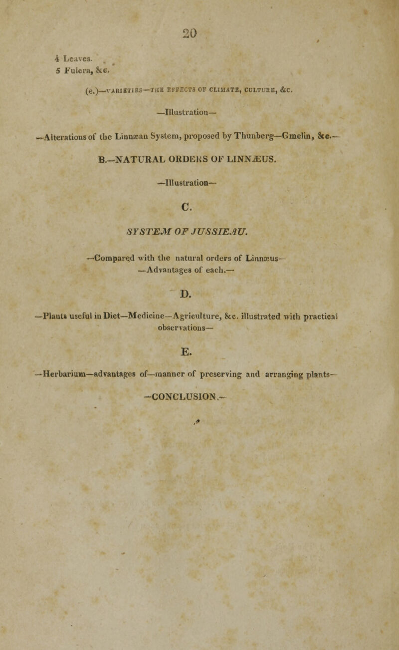 4 Leaves. 5 Fulcraj inc. (e.) VARIKIIBS—TiJB EFFECTS OV CLIMATE, CULTURE, &C. —Illustration— -Alterations of the Linnaan System, proposed by Thunberg—Gmelin, Stc- B.—NATURAL ORDERS OF LINNJEUS. —Illustration— c. SYSTEM OF JUSSIEAU. —Compared with the natural orders of Linnceus- —Advantages of each.— D. -Plants useful inDiet—Medicine—Agriculture, &c. illustrated with practical observations— E. -Herbarium—advantages of—manner of preserving and arranging plants- -CONCLUSION-