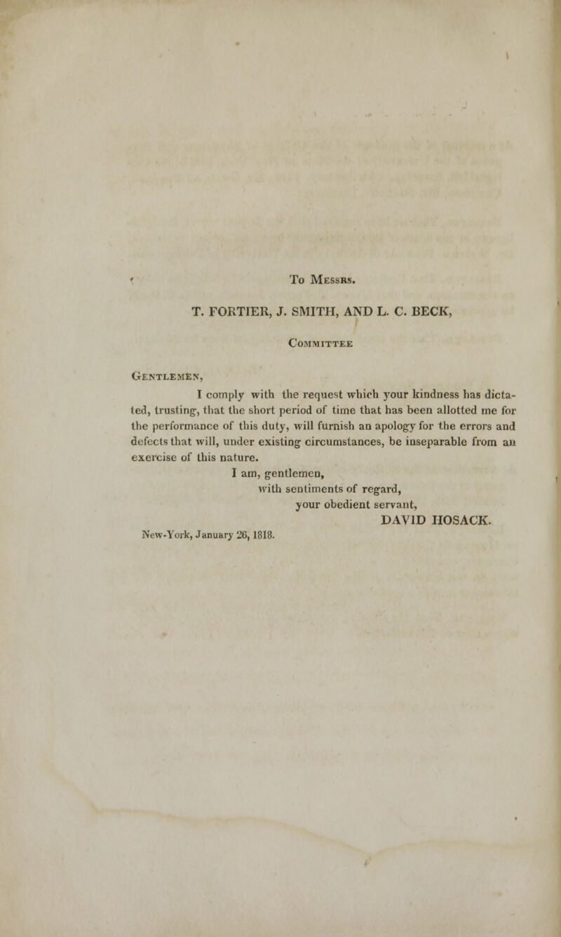 To Messrs. T. FORTIER, J. SMITH, AND L. C. BECK, Committee Gentlemen, I comply with the request which your kindness has dicta- ted, trusting', that the short period of time that has been allotted me for the performance of this duty, will furnish an apology for the errors and defects that will, under existing' circumstances, be inseparable from an exercise of this nature. I am, gentlemen, with sentiments of regard, your obedient servant, DAVID IIOSACK. New-York, January 26,1818.