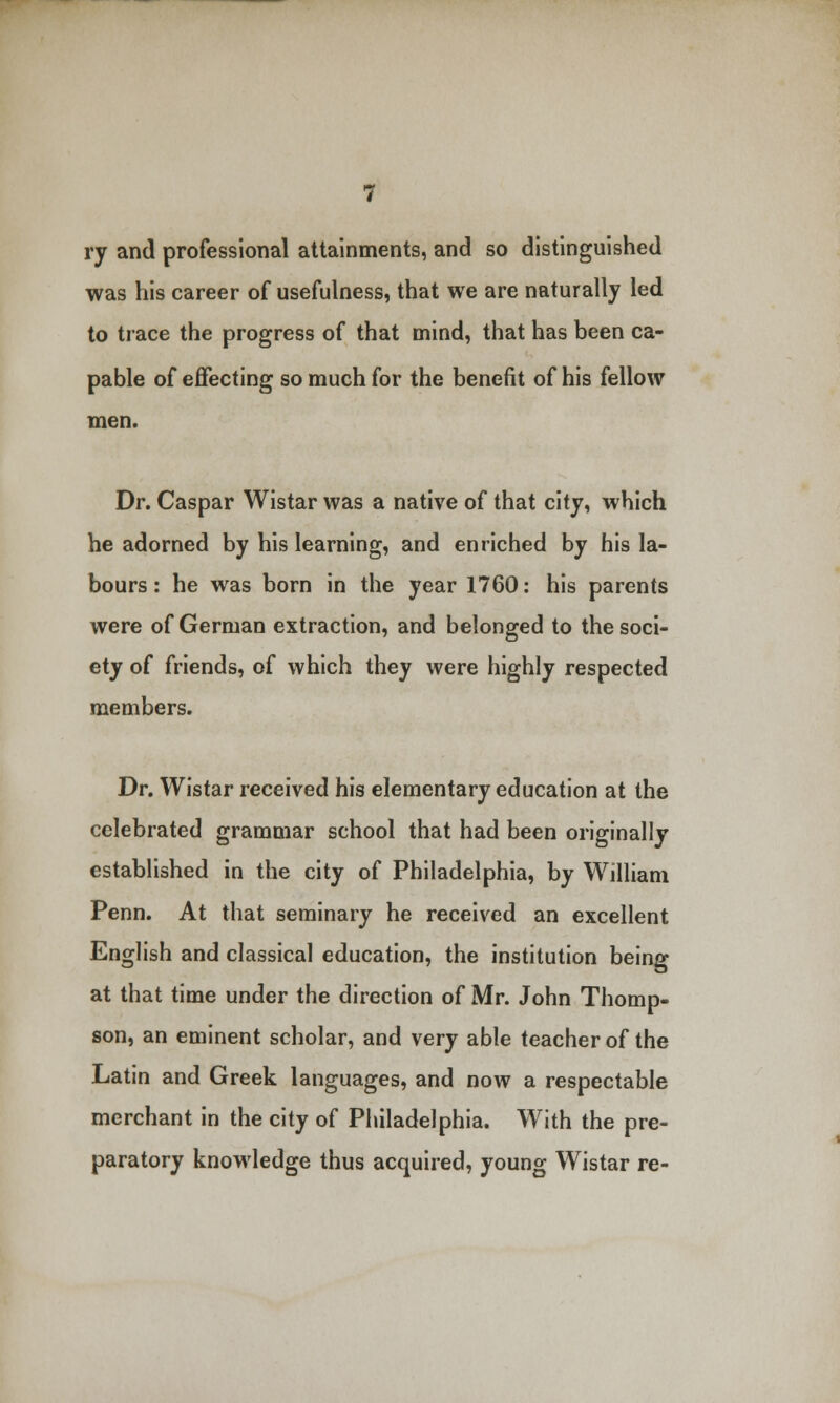 ry and professional attainments, and so distinguished was his career of usefulness, that we are naturally led to trace the progress of that mind, that has been ca- pable of effecting so much for the benefit of his fellow men. Dr. Caspar Wistar was a native of that city, which he adorned by his learning, and enriched by his la- bours : he was born in the year 1760: his parents were of German extraction, and belonged to the soci- ety of friends, of which they were highly respected members. Dr. Wistar received his elementary education at the celebrated grammar school that had been originally established in the city of Philadelphia, by William Penn. At that seminary he received an excellent English and classical education, the institution being at that time under the direction of Mr. John Thomp- son, an eminent scholar, and very able teacher of the Latin and Greek languages, and now a respectable merchant in the city of Philadelphia. With the pre- paratory knowledge thus acquired, young Wistar re-