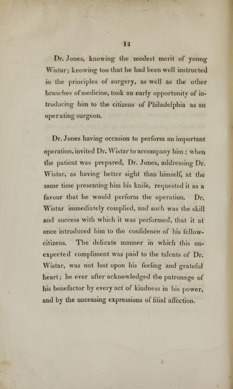 Dr. Jones, knowing the modest merit of young Wistar; knowing too that he had heen well instructed in the principles of surgery, as well as the other branches of medicine, took an early opportunity of in- troducing him to the citizens of Philadelphia as an operating surgeon. Dr. Jones having occasion to perform an important operation, invited Dr. Wistar to accompany him ; when the patient was prepared, Dr. Jones, addressing Dr. Wistar, as having better sight than himself, at the same time presenting him his knife, requested it as a favour that he would perform the operation. Dr. Wistar immediately complied, and such was the skill and success with which it was performed, that it at once introduced him to the confidence of his fellow- citizens. The delicate manner in which this un- expected compliment was paid to the talents of Dr. Wistar, was not lost upon his feeling and grateful heart; he ever after acknowledged the patronage of his benefactor by every act of kindness in his power, and by the unceasing expressions of filial affection.