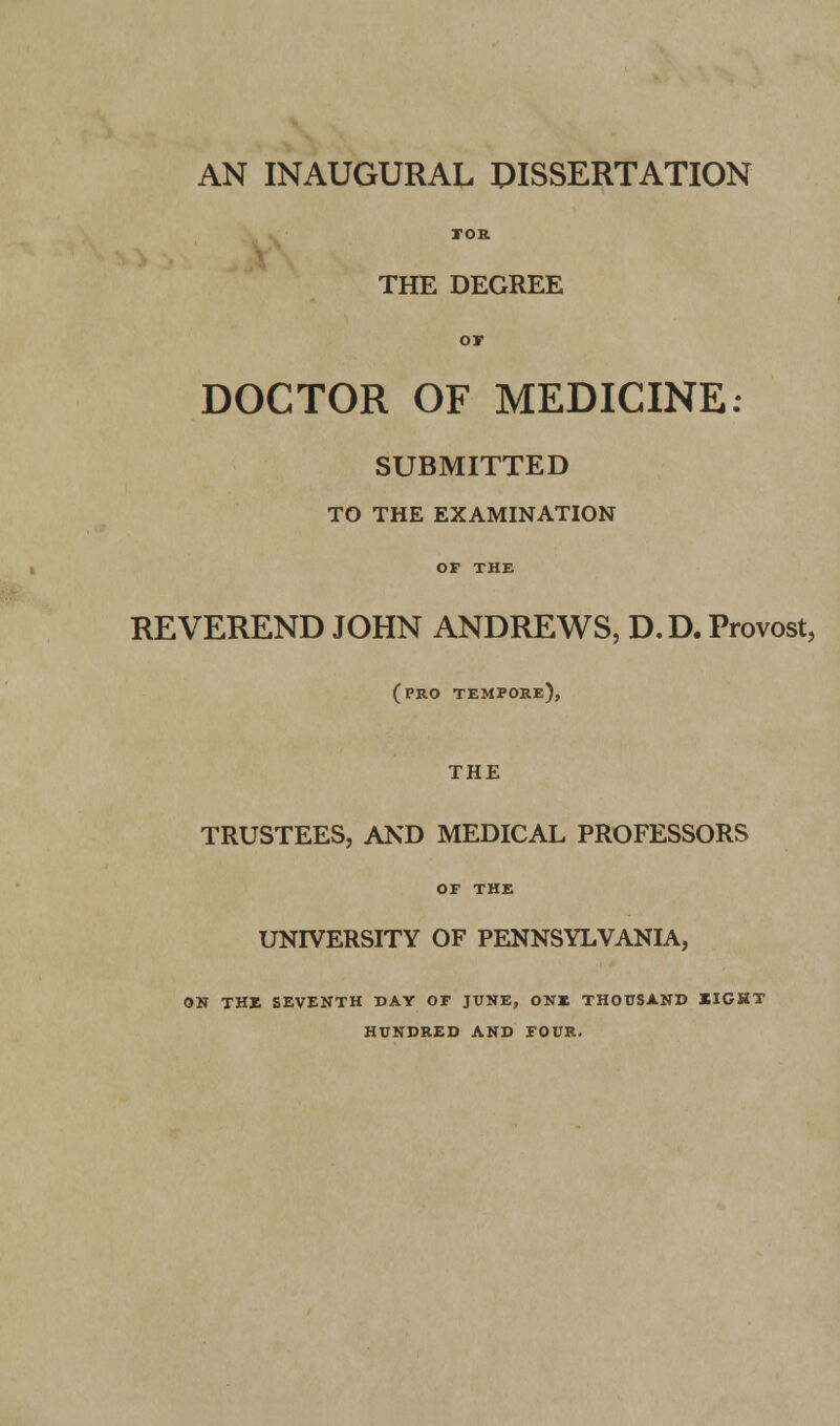 AN INAUGURAL DISSERTATION THE DEGREE DOCTOR OF MEDICINE SUBMITTED TO THE EXAMINATION REVEREND JOHN ANDREWS, D.D. Provost, (pro tempore), THE TRUSTEES, AND MEDICAL PROFESSORS OF THE UNIVERSITY OF PENNSYLVANIA, ON THE SEVENTH DAY OF JUNE, ONE THOUSAND XIGHT HUNDRED AND FOUR.