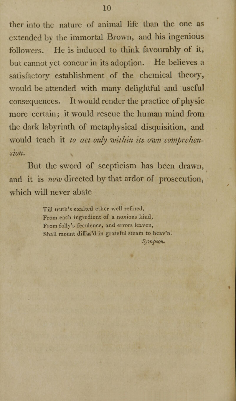 thcr into the nature of animal life than the one as extended by the immortal Brown, and his ingenious followers. He is induced to think favourably of it, but cannot yet concur in its adoption. He believes a satisfactory establishment of the chemical theory, would be attended with many delightful and useful consequences. It would render the practice of physic more certain; it would rescue the human mind from the dark labyrinth of metaphysical disquisition, and would teach it to act only within its own comprehen- sion. s But the sword of scepticism has been drawn, and it is now directed by that ardor of prosecution, which will never abate Till truth's exalted ether well refined, From each ingredient of a noxious kind, From folly's feculence, and errors leaven, Shall mount difFus'd in grateful steam to heav'n. Sympson.