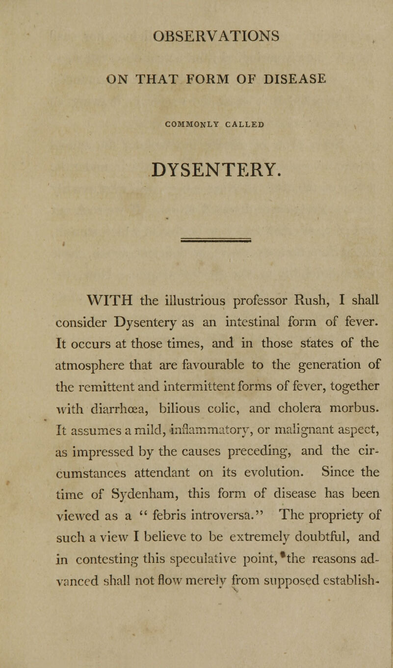 OBSERVATIONS ON THAT FORM OF DISEASE COMMONLY CALLED DYSENTERY. WITH the illustrious professor Rush, I shall consider Dysentery as an intestinal form of fever. It occurs at those times, and in those states of the atmosphere that are favourable to the generation of the remittent and intermittent forms of fever, together with diarrhoea, bilious colic, and cholera morbus. It assumes a mild, inflammatory, or malignant aspect, as impressed by the causes preceding, and the cir- cumstances attendant on its evolution. Since the time of Sydenham, this form of disease has been viewed as a  febris introversa. The propriety of such a view I believe to be extremely doubtful, and in contesting this speculative point, *the reasons ad- vanced shall not flow merely from supposed establish-