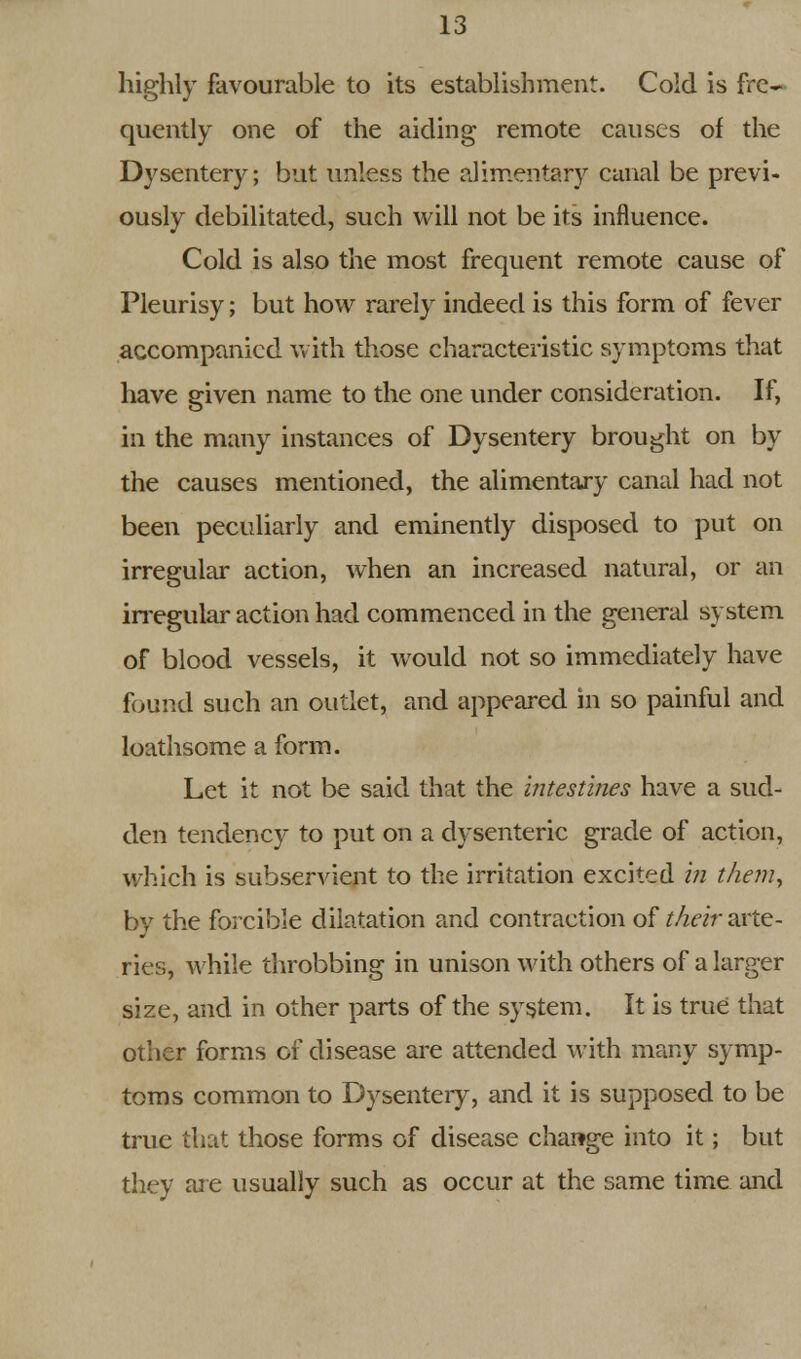 highly favourable to its establishment. Cold is fre- quently one of the aiding remote causes of the Dysentery; but unless the alimentary canal be previ- ously debilitated, such will not be its influence. Cold is also the most frequent remote cause of Pleurisy; but how rarely indeed is this form of fever accompanied with those characteristic symptoms that have given name to the one under consideration. If, in the many instances of Dysentery brought on by the causes mentioned, the alimentary canal had not been peculiarly and eminently disposed to put on irregular action, when an increased natural, or an irregular action had commenced in the general system of blood vessels, it would not so immediately have found such an outlet, and appeared in so painful and loathsome a form. Let it not be said that the intestines have a sud- den tendency to put on a dysenteric grade of action, which is subservient to the irritation excited in them, by the forcible dilatation and contraction of their arte- ries, while throbbing in unison with others of a larger size, and in other parts of the system. It is true that other forms of disease are attended with many symp- toms common to Dysentery, and it is supposed to be true that those forms of disease change into it; but they are usually such as occur at the same time and