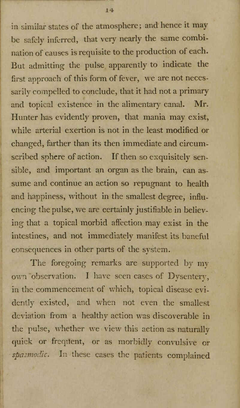 in similar states of the atmosphere; and hence it may be safely inferred, that very nearly the same combi- nation of causes is requisite to the production of each. But admitting the pulse apparently to indicate the first approach of this form of fever, we are not neces- sarily compelled to conclude, that it had not a primary and topical existence in the alimentary canal. Mr. Hunter has evidently proven, that mania may exist, while arterial exertion is not in the least modified or changed, farther than its then immediate and circum- scribed sphere of action. If then so exquisitely sen- sible, and important an organ as the brain, can as- sume and continue an action so repugnant to health and happiness, without in the smallest degree, influ- encing the pulse, we are certainly justifiable in believ- ing that a topical morbid affection may exist in the intestines, and not immediately manifest its baneful consequences in other parts of the system. The foregoing remarks are supported by my own observation. I have seen cases of Dysentery, in the commencement of which, topical disease evi- dently existed, and when not even the smallest deviation from a healthy action was discoverable in the pulse, whether we view this action as naturally quick or freqilent, or as morbidly convulsive or spasmodic. In these cases the patients complained