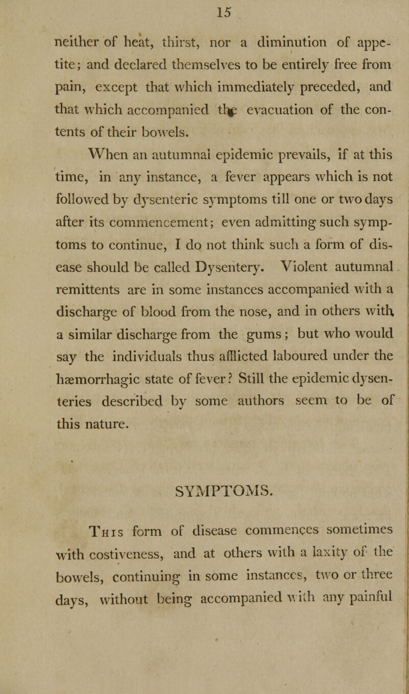 neither of heat, thirst, nor a diminution of appe- tite ; and declared themselves to be entirely free from pain, except that which immediately preceded, and that which accompanied thf evacuation of the con- tents of their bowels. When an autumnal epidemic prevails, if at this time, in any instance, a fever appears which is not followed by dysenteric symptoms till one or two days after its commencement; even admitting such symp- toms to continue, I do not think such a form of dis- ease should be called Dysentery. Violent autumnal remittents are in some instances accompanied with a discharge of blood from the nose, and in others with a similar discharge from the gums ; but who would say the individuals thus afflicted laboured under the hemorrhagic state of fever ? Still the epidemic dysen- teries described by some authors seem to be of this nature. SYMPTOMS. This form of disease commences sometimes with costiveness, and at others with a laxity of the bowels, continuing in some instances, two or three days, without being accompanied with any painful