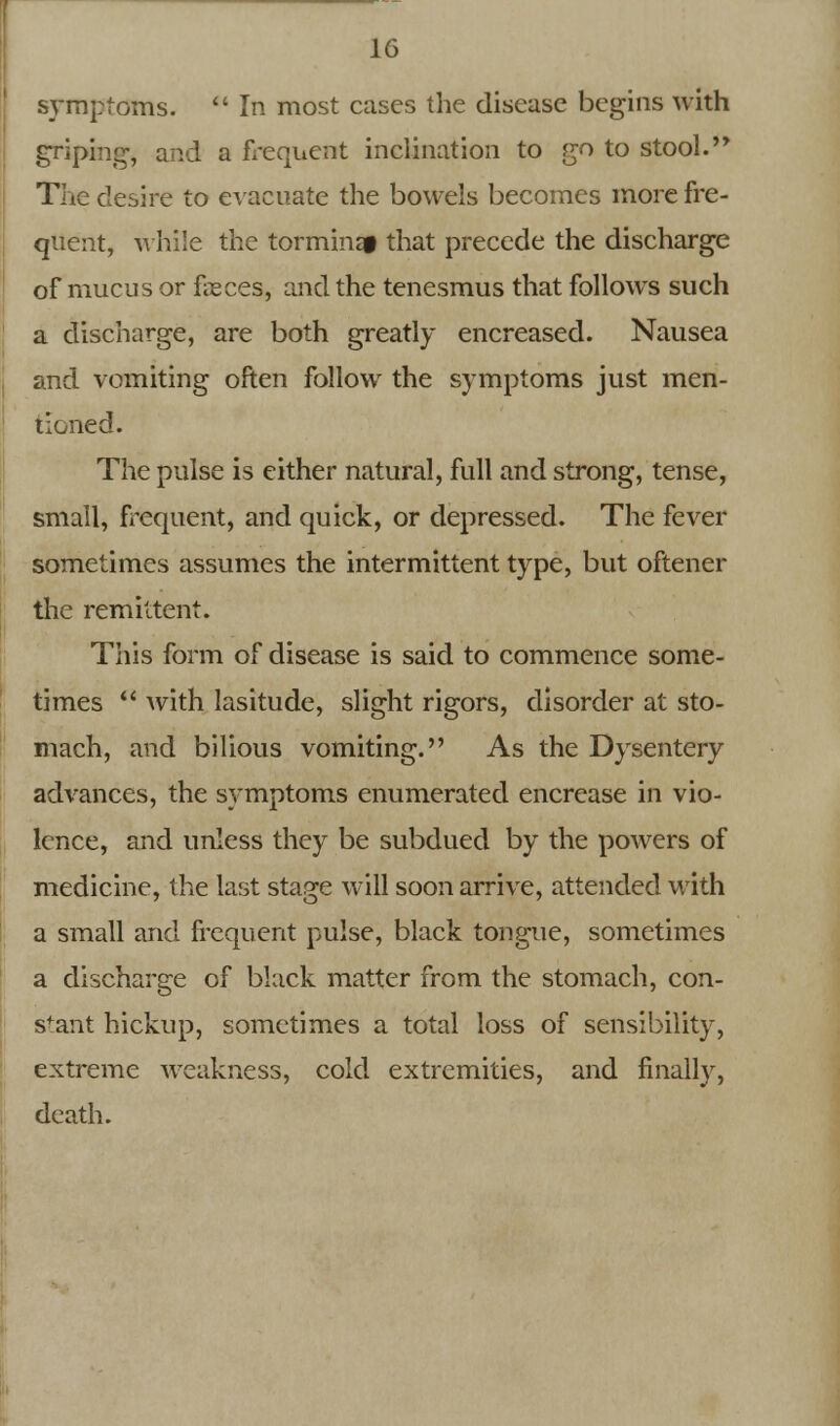 symptoms.  In most cases the disease begins with griping, and a frequent inclination to go to stool.'* The desire to evacuate the bowels becomes more fre- quent, while the torminap that precede the discharge of mucus or feces, and the tenesmus that followrs such a discharge, are both greatly encreased. Nausea and vomiting often follow the symptoms just men- tioned. The pulse is either natural, full and strong, tense, small, frequent, and quick, or depressed. The fever sometimes assumes the intermittent type, but oftener the remittent. This form of disease is said to commence some- times  with lasitude, slight rigors, disorder at sto- mach, and bilious vomiting. As the Dysentery advances, the symptoms enumerated encrease in vio- lence, and unless they be subdued by the powers of medicine, the last stage will soon arrive, attended with a small and frequent pulse, black tongue, sometimes a discharge of black matter from the stomach, con- stant hickup, sometimes a total loss of sensibility, extreme weakness, cold extremities, and finally, death.