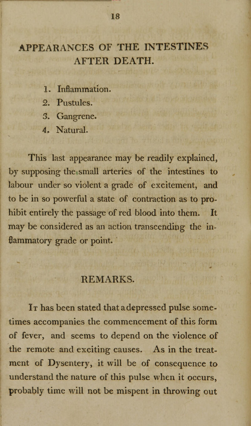 APPEARANCES OF THE INTESTINES AFTER DEATH. 1. Inflammation. 2. Pustules. 3. Gangrene. 4. Natural. This last appearance may be readily explained, by supposing the;small arteries of the intestines to labour under so violent a grade of excitement, and to be in so powerful a state of contraction as to pro- hibit entirely the passage of red blood into them. It may be considered as an action transcending the in- flammatory grade or point. REMARKS. It has been stated that a depressed pulse some- times accompanies the commencement of this form of fever, and seems to depend on the violence of the remote and exciting causes. As in the treat- ment of Dysentery, it will be of consequence to understand the nature of this pulse when it occurs, probably time will not be mispent in throwing out