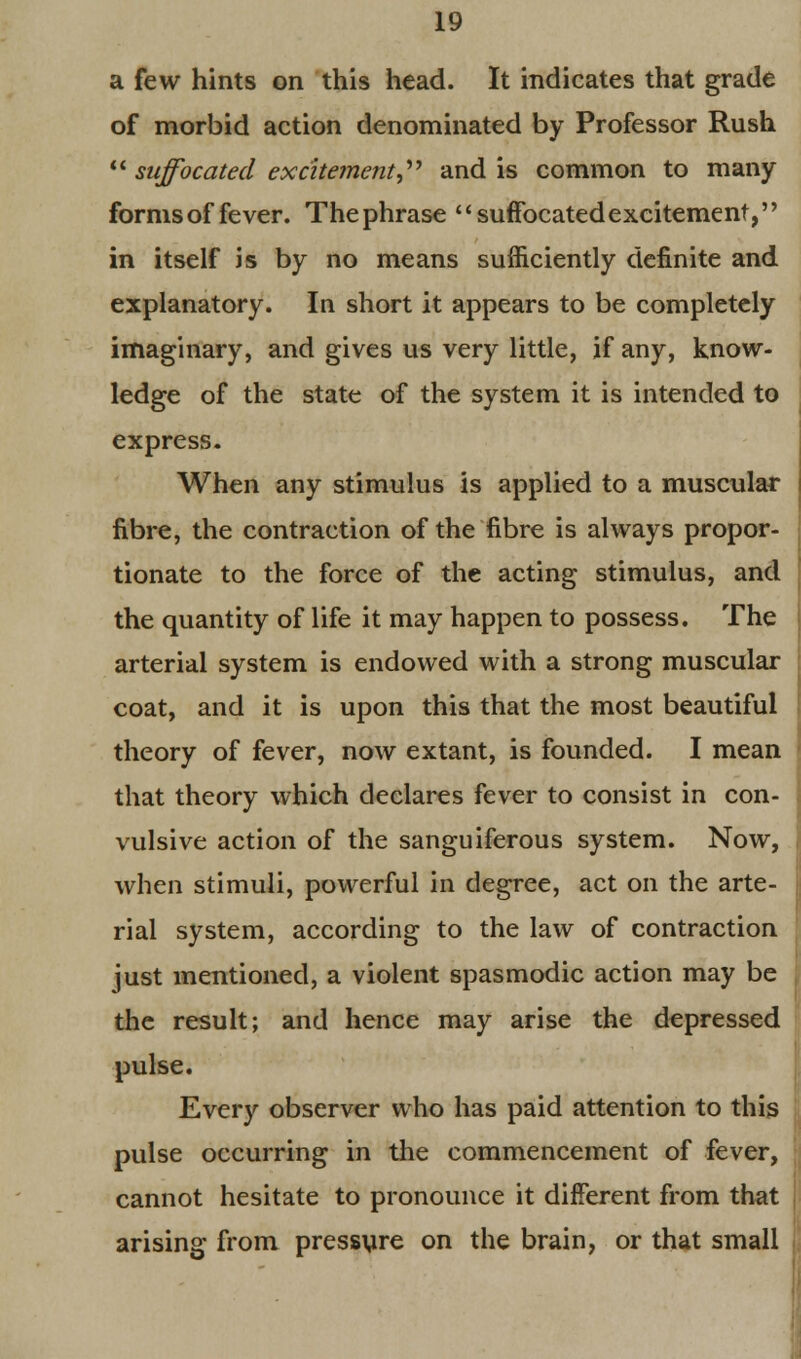 a few hints on this head. It indicates that grade of morbid action denominated by Professor Rush  suffocated excitement^ and is common to many forms of fever. Thephrase suffocated excitement, in itself is by no means sufficiently definite and explanatory. In short it appears to be completely imaginary, and gives us very little, if any, know- ledge of the state of the system it is intended to express. When any stimulus is applied to a muscular fibre, the contraction of the fibre is always propor- tionate to the force of the acting stimulus, and the quantity of life it may happen to possess. The arterial system is endowed with a strong muscular coat, and it is upon this that the most beautiful theory of fever, now extant, is founded. I mean that theory which declares fever to consist in con- vulsive action of the sanguiferous system. Now, when stimuli, powerful in degree, act on the arte- rial system, according to the law of contraction just mentioned, a violent spasmodic action may be the result; and hence may arise the depressed pulse. Every observer who has paid attention to this pulse occurring in the commencement of fever, cannot hesitate to pronounce it different from that arising from pressure on the brain, or that small