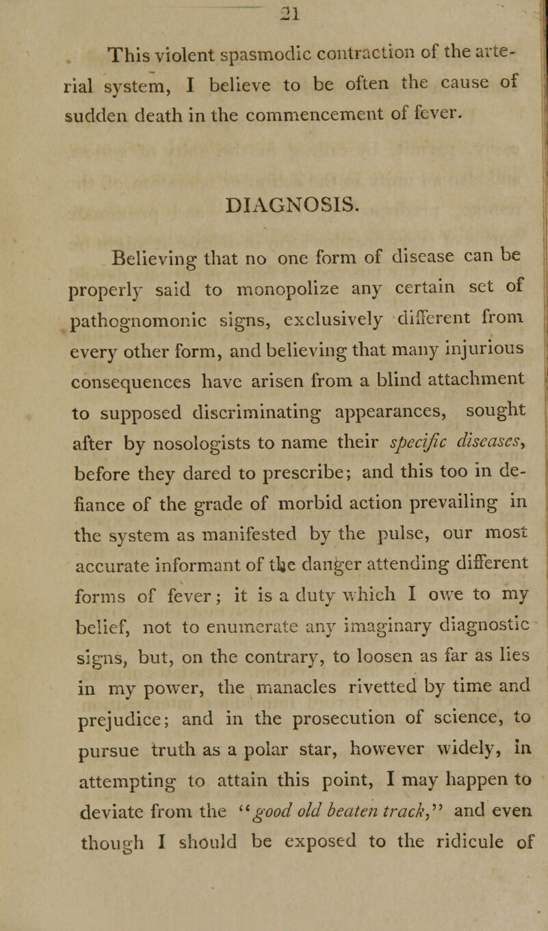This violent spasmodic contraction of the arte- rial system, I believe to be often the cause of sudden death in the commencement of fever. DIAGNOSIS. Believing that no one form of disease can be properly said to monopolize any certain set of pathognomonic signs, exclusively different from every other form, and believing that many injurious consequences have arisen from a blind attachment to supposed discriminating appearances, sought after by nosologists to name their specific diseases, before they dared to prescribe; and this too in de- fiance of the grade of morbid action prevailing in the system as manifested by the pulse, our most accurate informant of the danger attending different forms of fever; it is a duty which I owe to my belief, not to enumerate any imaginary diagnostic signs, but, on the contrary, to loosen as far as lies in my power, the manacles rivetted by time and prejudice; and in the prosecution of science, to pursue truth as a polar star, however widely, in attempting to attain this point, I may happen to deviate from the  good oldbeaten track and even though I should be exposed to the ridicule of