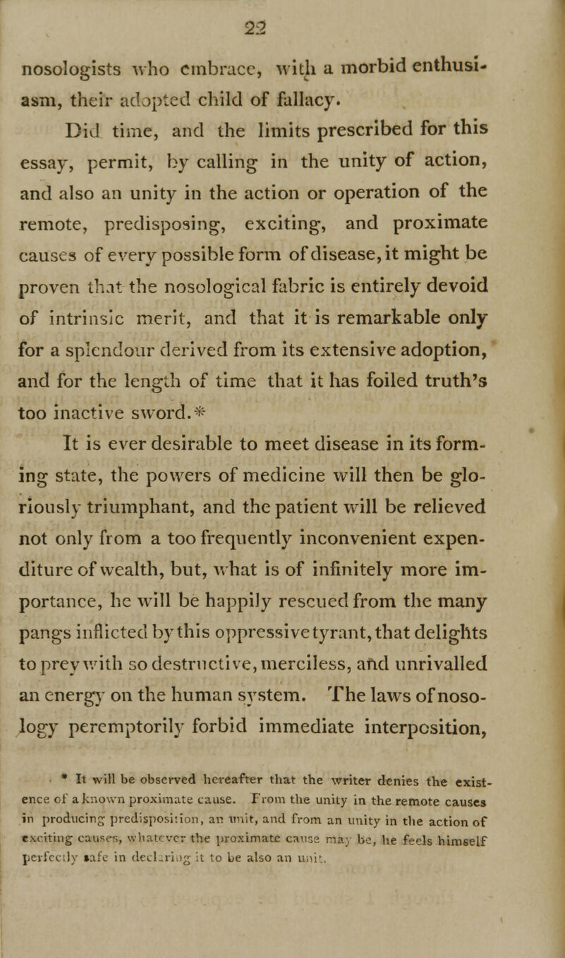 nosologists who embrace, with a morbid enthusi- asm, their adapted child of fallacy. Did time, and the limits prescribed for this essay, permit, by calling in the unity of action, and also an unity in the action or operation of the remote, predisposing, exciting, and proximate causes of every possible form of disease, it might be proven that the nosological fabric is entirely devoid of intrinsic merit, and that it is remarkable only for a splendour derived from its extensive adoption, and for the length of time that it has foiled truth's too inactive sword. * It is ever desirable to meet disease in its form- ing state, the powers of medicine will then be glo- riously triumphant, and the patient will be relieved not only from a too frequently inconvenient expen- diture of wealth, but, what is of infinitely more im- portance, he will be happily rescued from the many pangs inflicted by this oppressive tyrant, that delights to prey with so destructive, merciless, and unrivalled an energy on the human system. The laws of noso- logy peremptorily forbid immediate interposition, * It will be observed hereafter that the writer denies the exist- ence of a known proximate cause. From the unity in the remote causes in producing predisposition, an unit, and from an unity in the action of exciting causes, whatever the proximate causa mfcy be, he feels himself perfectly »afe in declaring it to be also an unit.