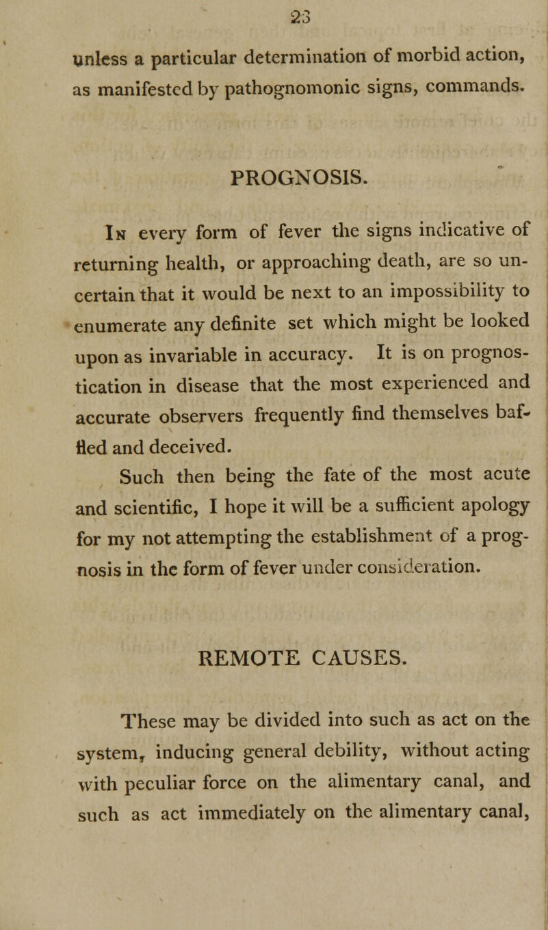 unless a particular determination of morbid action, as manifested by pathognomonic signs, commands. PROGNOSIS. In every form of fever the signs indicative of returning health, or approaching death, are so un- certain that it would be next to an impossibility to enumerate any definite set which might be looked upon as invariable in accuracy. It is on prognos- tication in disease that the most experienced and accurate observers frequently find themselves baf- fled and deceived. Such then being the fate of the most acute and scientific, I hope it will be a sufficient apology for my not attempting the establishment of a prog- nosis in the form of fever under consideration. REMOTE CAUSES. These may be divided into such as act on the systemT inducing general debility, without acting with peculiar force on the alimentary canal, and such as act immediately on the alimentary canal,