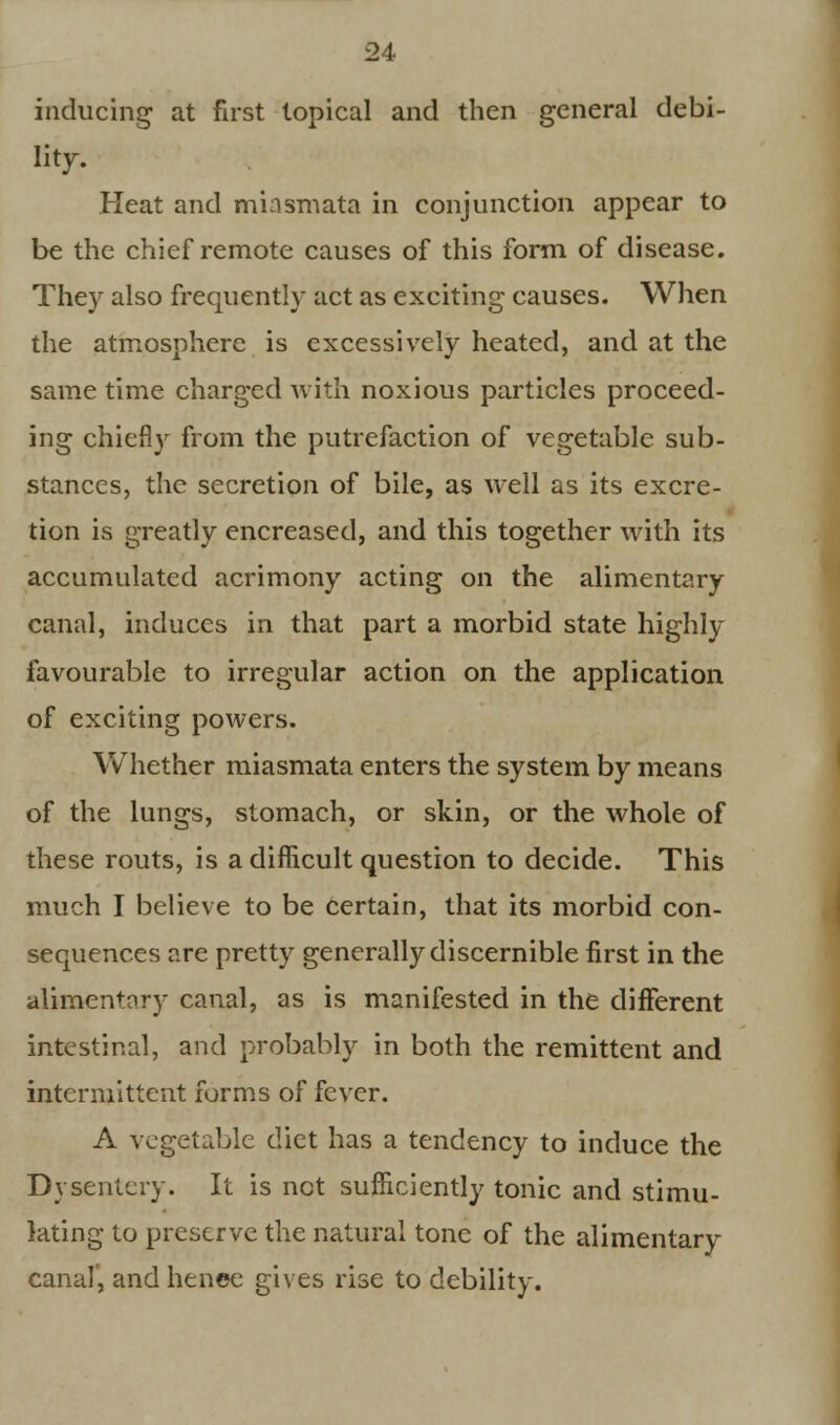 inducing' at first topical and then general debi- lity. Heat and miasmata in conjunction appear to be the chief remote causes of this form of disease. They also frequently act as exciting causes. When the atmosphere is excessively heated, and at the same time charged with noxious particles proceed- ing chiefly from the putrefaction of vegetable sub- stances, the secretion of bile, as well as its excre- tion is greatly encreased, and this together with its accumulated acrimony acting on the alimentary canal, induces in that part a morbid state highly favourable to irregular action on the application of exciting powers. Whether miasmata enters the system by means of the lungs, stomach, or skin, or the whole of these routs, is a difficult question to decide. This much I believe to be certain, that its morbid con- sequences are pretty generally discernible first in the alimentary canal, as is manifested in the different intestinal, and probably in both the remittent and intermittent forms of fever. A vegetable diet has a tendency to induce the Dysentery. It is net sufficiently tonic and stimu- lating to preserve the natural tone of the alimentary canal, and henee gives rise to debility.