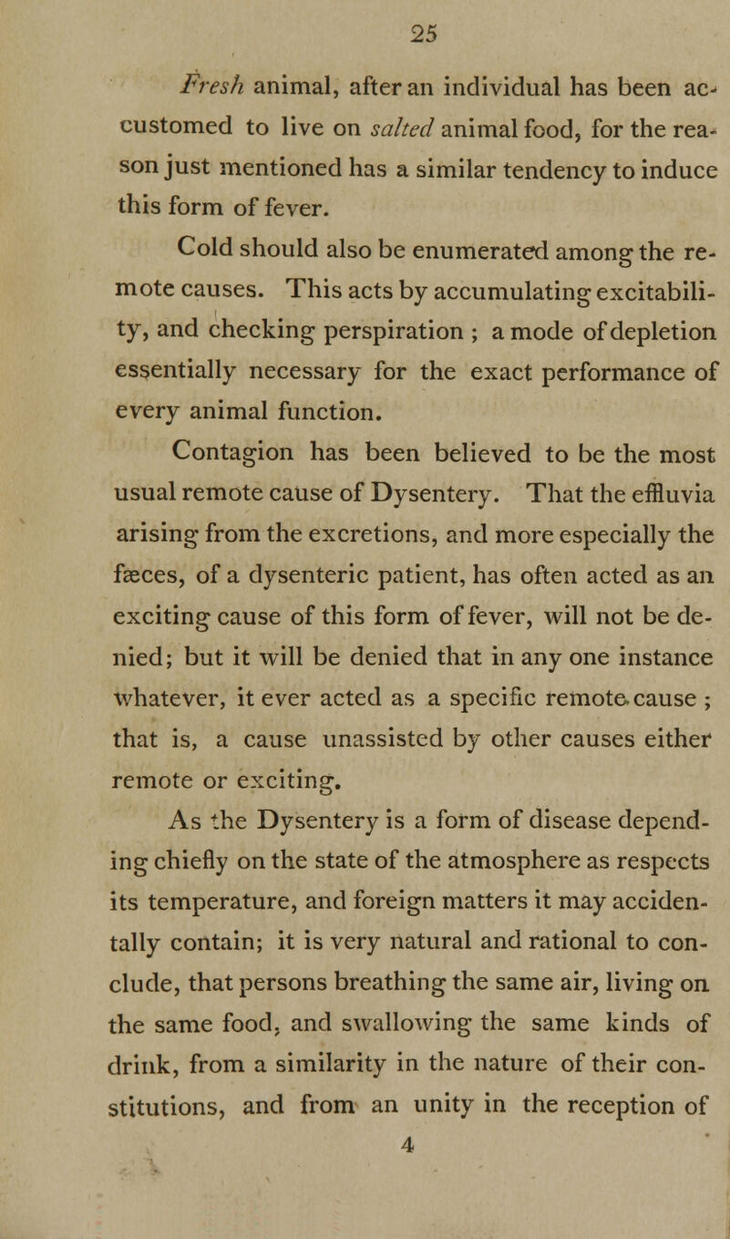 Fresh animal, after an individual has been ac^ customed to live on salted animal food, for the rea- son just mentioned has a similar tendency to induce this form of fever. Cold should also be enumerated among the re- mote causes. This acts by accumulating excitabili- ty, and checking perspiration ; a mode of depletion essentially necessary for the exact performance of every animal function. Contagion has been believed to be the most usual remote cause of Dysentery. That the effluvia arising from the excretions, and more especially the faeces, of a dysenteric patient, has often acted as an exciting cause of this form of fever, will not be de- nied; but it will be denied that in any one instance whatever, it ever acted as a specific remote, cause ; that is, a cause unassisted by other causes either remote or exciting. As the Dysentery is a form of disease depend- ing chiefly on the state of the atmosphere as respects its temperature, and foreign matters it may acciden- tally contain; it is very natural and rational to con- clude, that persons breathing the same air, living on the same food, and swallowing the same kinds of drink, from a similarity in the nature of their con- stitutions, and from an unity in the reception of 4