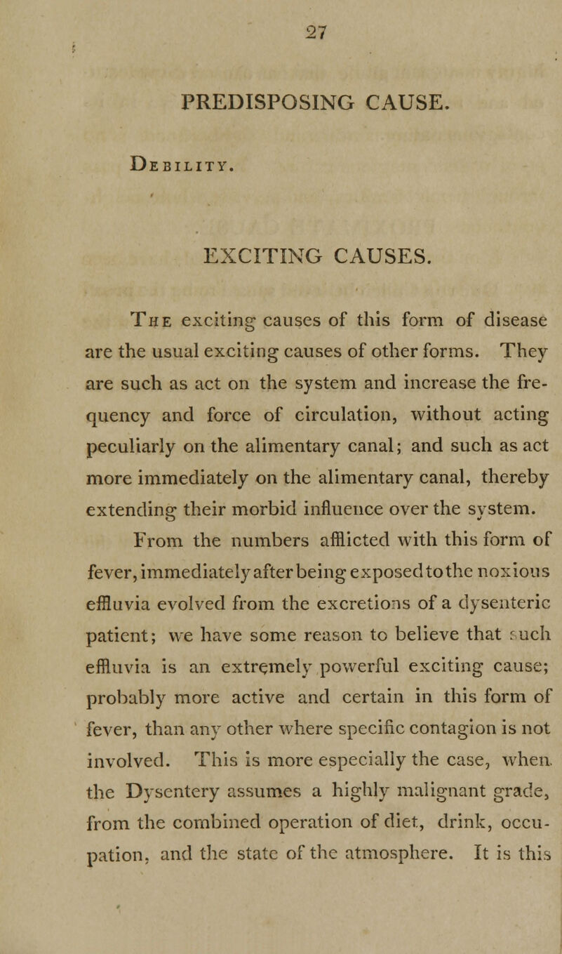 PREDISPOSING CAUSE. Debility. EXCITING CAUSES. The exciting causes of this form of disease are the usual exciting causes of other forms. They are such as act on the system and increase the fre- quency and force of circulation, without acting peculiarly on the alimentary canal; and such as act more immediately on the alimentary canal, thereby extending their morbid influence over the system. From the numbers afflicted with this form of fever, immediately after being exposed to the noxious effluvia evolved from the excretions of a dysenteric patient; we have some reason to believe that ruch effluvia is an extremely powerful exciting cause; probably more active and certain in this form of fever, than any other where specific contagion is not involved. This is more especially the case, when, the Dysentery assumes a highly malignant grade, from the combined operation of diet, drink, occu- pation, and the state of the atmosphere. It is this