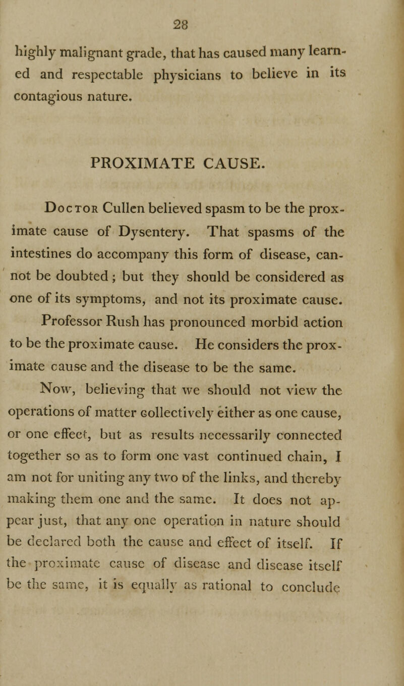 highly malignant grade, that has caused many learn- ed and respectable physicians to believe in its contagious nature. PROXIMATE CAUSE. Doc tor Cullen believed spasm to be the prox- imate cause of Dysentery. That spasms of the intestines do accompany this form of disease, can- not be doubted; but they should be considered as one of its symptoms, and not its proximate cause. Professor Rush has pronounced morbid action to be the proximate cause. He considers the prox- imate cause and the disease to be the same. Now, believing that we should not view the operations of matter collectively either as one cause, or one effect, but as results necessarily connected together so as to form one vast continued chain, I am not for uniting any two of the links, and thereby making them one and the same. It does not ap- pear just, that any one operation in nature should be declared both the cause and effect of itself. If the proximate cause of disease and disease itself be the same, it is equally as rational to conclude