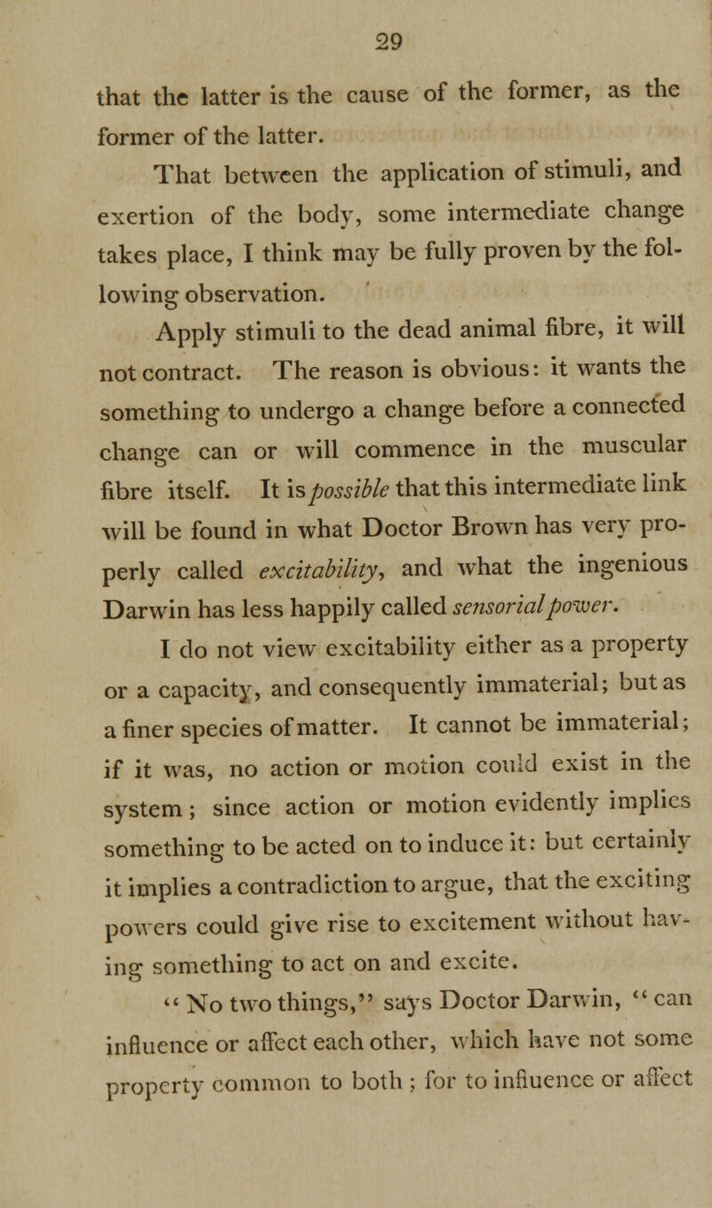 that the latter is the cause of the former, as the former of the latter. That between the application of stimuli, and exertion of the body, some intermediate change takes place, I think may be fully proven by the fol- lowing observation. Apply stimuli to the dead animal fibre, it will not contract. The reason is obvious: it wants the something to undergo a change before a connected change can or will commence in the muscular fibre itself. It is possible that this intermediate link will be found in what Doctor Brown has very pro- perly called excitability, and what the ingenious Darwin has less happily called sensorial power. I do not view excitability either as a property or a capacity, and consequently immaterial; but as a finer species of matter. It cannot be immaterial; if it was, no action or motion could exist in the system; since action or motion evidently implies something to be acted on to induce it: but certainly it implies a contradiction to argue, that the exciting powers could give rise to excitement without hav- ing something to act on and excite.  No two things, says Doctor Darwin,  can influence or affect each other, which have not some property common to both ; for to influence or affect