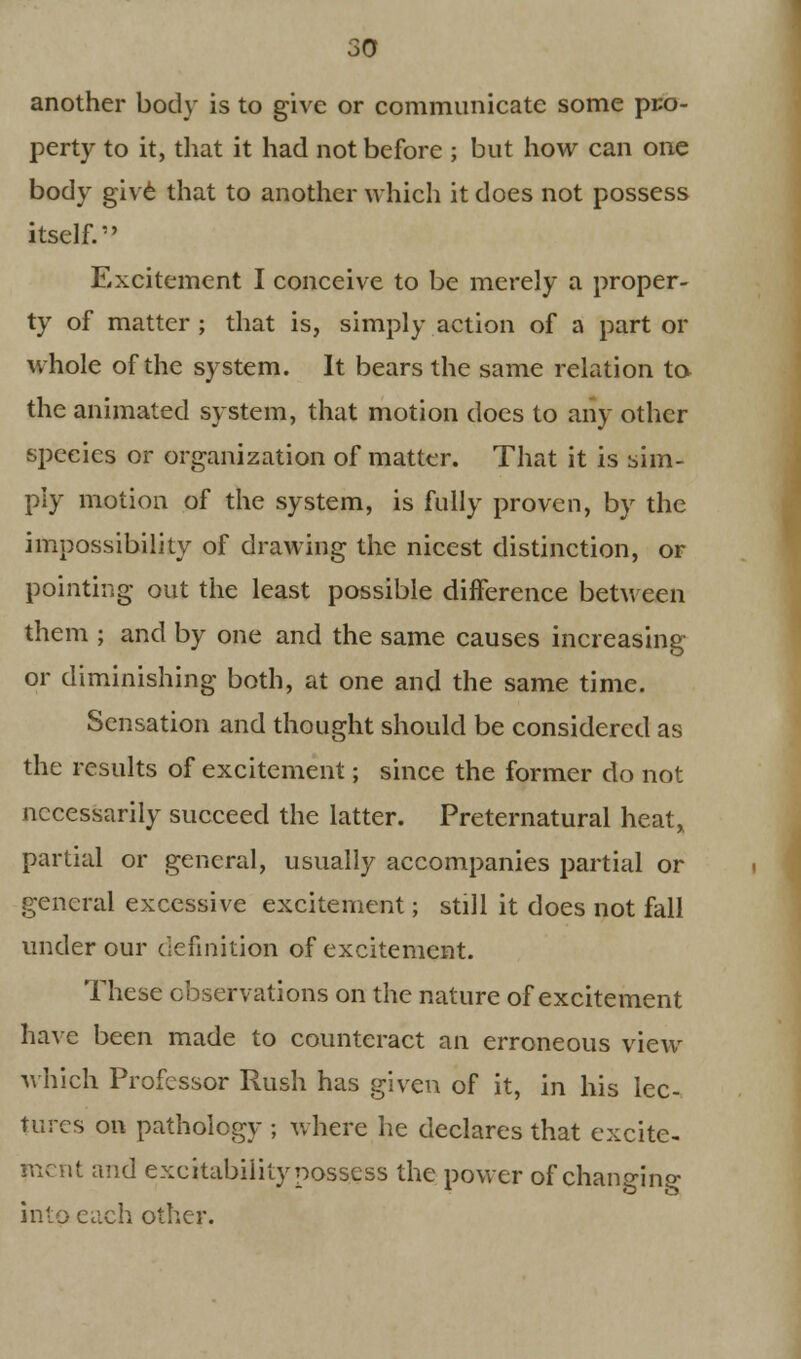 another body is to give or communicate some pro- perty to it, that it had not before ; but how can one body give that to another which it does not possess itself.1' Excitement I conceive to be merely a proper- ty of matter ; that is, simply action of a part or whole of the system. It bears the same relation to the animated system, that motion does to any other species or organization of matter. That it is sim- ply motion of the system, is fully proven, by the impossibility of drawing the nicest distinction, or pointing out the least possible difference between them ; and by one and the same causes increasing or diminishing both, at one and the same time. Sensation and thought should be considered as the results of excitement; since the former do not necessarily succeed the latter. Preternatural heat, partial or general, usually accompanies partial or general excessive excitement; still it does not fall under our definition of excitement. These observations on the nature of excitement have been made to counteract an erroneous view which Professor Rush has given of it, in his lec- tures on pathology ; where he declares that excite- ment and excitability possess the power of changing into each other.