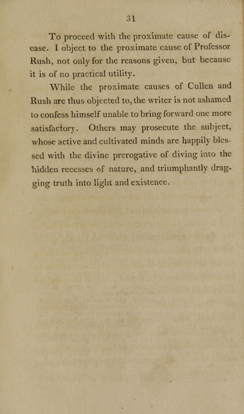 To proceed with the proximate cause of dis- ease. I object to the proximate cause of Professor Rush, not only for the reasons given, but because it is of no practical utility. While the proximate causes of Cullen and Rush are thus objected to, the writer is not ashamed to confess himself unable to bring forward one more satisfactory. Others may prosecute the subject, whose active and cultivated minds are happily bles- sed with the divine prerogative of diving into the hidden recesses of nature, and triumphantly drag- ging truth into light and existence.