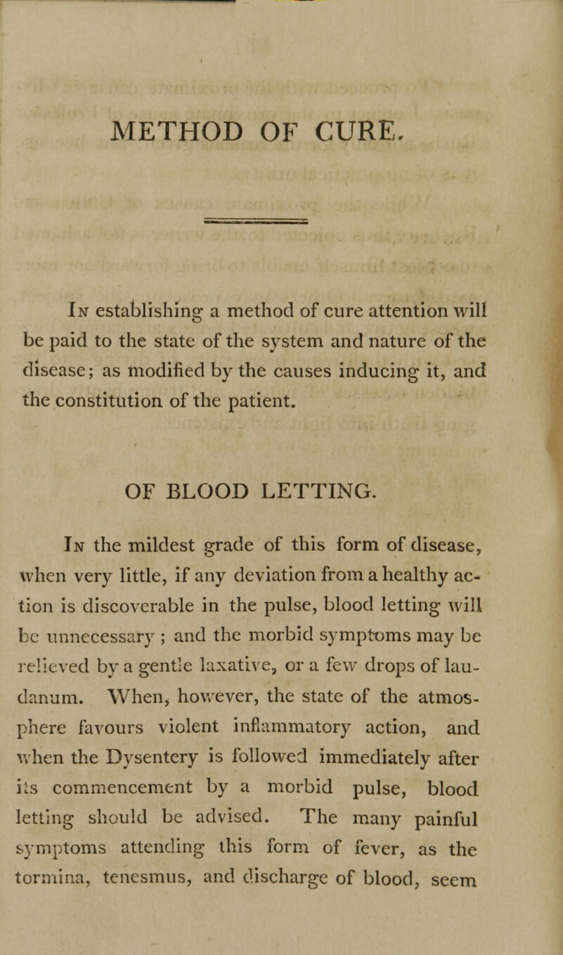 METHOD OF CURE. In establishing a method of cure attention Avill be paid to the state of the system and nature of the disease; as modified by the causes inducing it, and the constitution of the patient. OF BLOOD LETTING. In the mildest grade of this form of disease, when very little, if any deviation from a healthy ac- tion is discoverable in the pulse, blood letting will be unnecessary ; and the morbid symptoms may be relieved by a gentle laxative, or a few drops of lau- danum. When, however, the state of the atmos- phere favours violent inflammatory action, and when the Dysentery is followed immediately after hs commencement by a morbid pulse, blood letting should be advised. The many painful symptoms attending this form of fever, as the tormina, tenesmus, and discharge of blood, seem