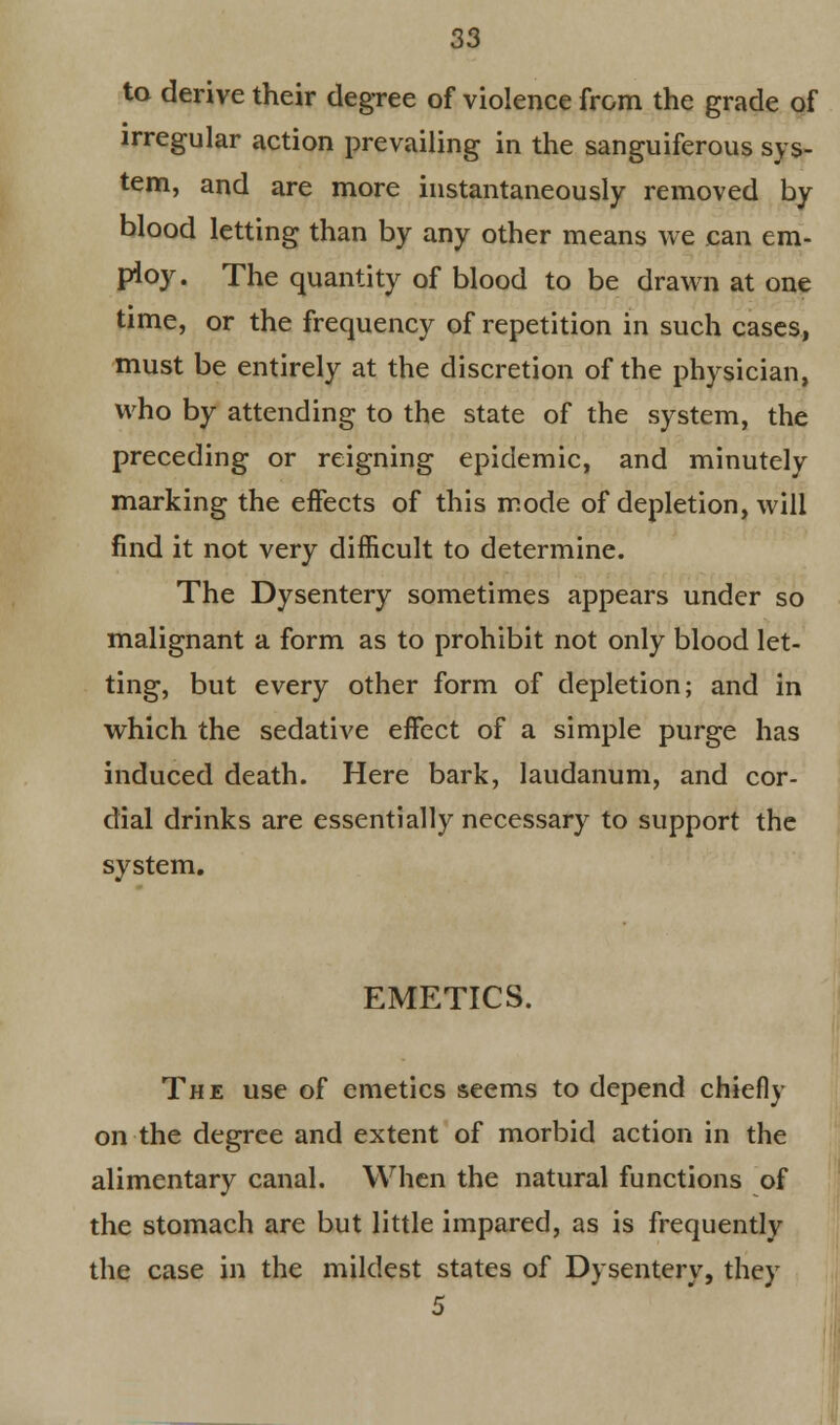 to derive their degree of violence from the grade of irregular action prevailing in the sanguiferous sys- tem, and are more instantaneously removed by blood letting than by any other means we can em- ploy. The quantity of blood to be drawn at one time, or the frequency of repetition in such cases, must be entirely at the discretion of the physician, who by attending to the state of the system, the preceding or reigning epidemic, and minutely marking the effects of this mode of depletion, will find it not very difficult to determine. The Dysentery sometimes appears under so malignant a form as to prohibit not only blood let- ting, but every other form of depletion; and in which the sedative effect of a simple purge has induced death. Here bark, laudanum, and cor- dial drinks are essentially necessary to support the system. EMETICS. The use of emetics seems to depend chiefly on the degree and extent of morbid action in the alimentary canal. When the natural functions of the stomach are but little impared, as is frequently the case in the mildest states of Dysentery, they