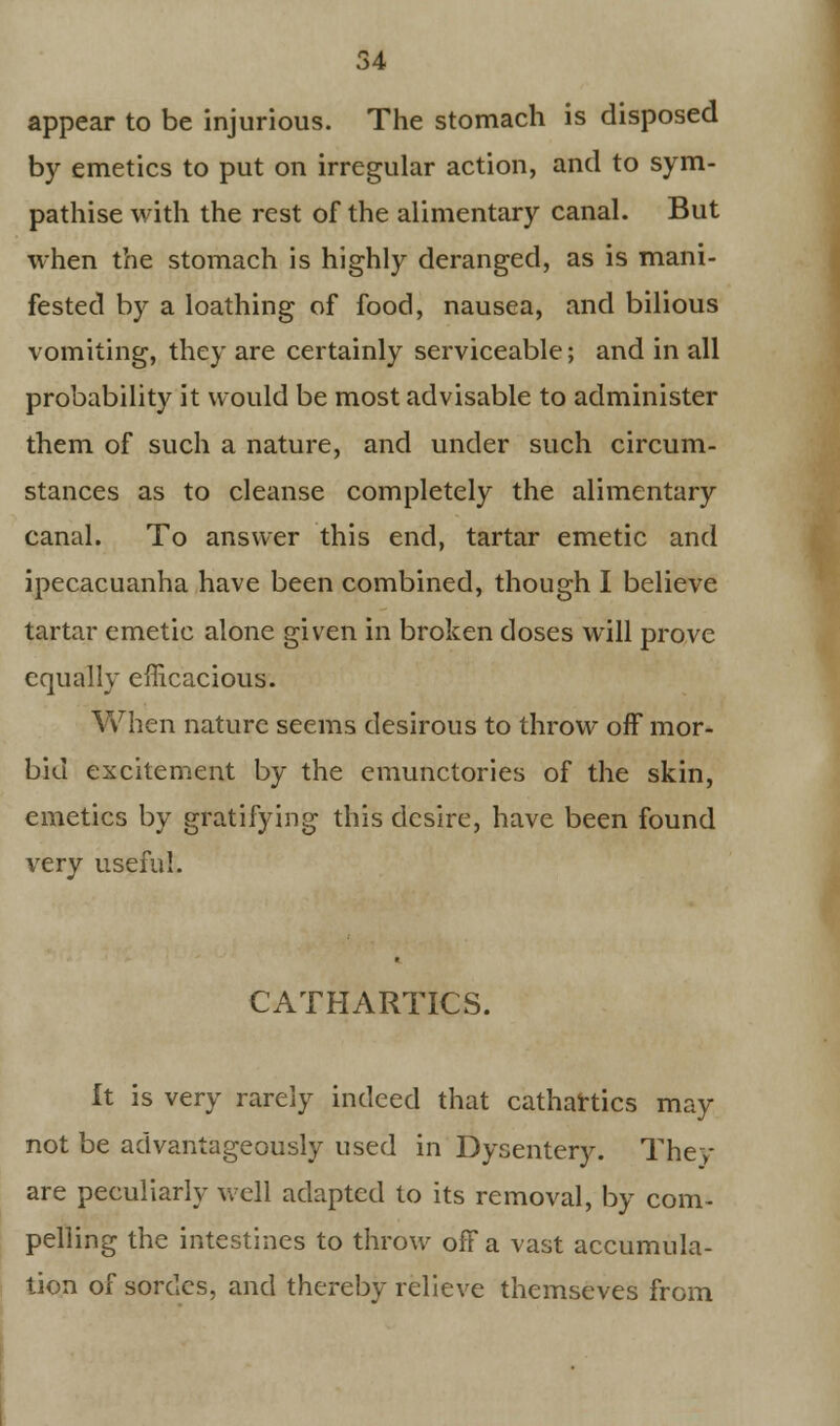 appear to be injurious. The stomach is disposed by emetics to put on irregular action, and to sym- pathise with the rest of the alimentary canal. But when the stomach is highly deranged, as is mani- fested by a loathing of food, nausea, and bilious vomiting, they are certainly serviceable; and in all probability it would be most advisable to administer them of such a nature, and under such circum- stances as to cleanse completely the alimentary canal. To answer this end, tartar emetic and ipecacuanha have been combined, though I believe tartar emetic alone given in broken doses will prove equally efficacious. When nature seems desirous to throw off mor- bid excitement by the emunctories of the skin, emetics by gratifying this desire, have been found very useful. CATHARTICS. It is very rarely indeed that cathartics may not be advantageously used in Dysentery. They are peculiarly well adapted to its removal, by com- pelling the intestines to throw ofFa vast accumula- tion of sordes, and thereby relieve themseves from
