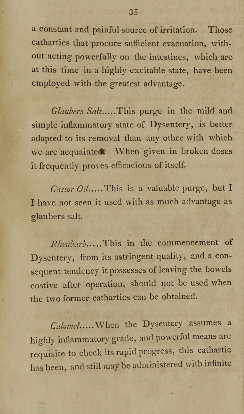 a constant and painful source of irritation. Those cathartics that procure sufficient evacuation, with- out acting powerfully on the intestines, which are at this time in a highly excitable state, have been employed with the greatest advantage. Glaubers Salt This purge in the mild and simple inflammatory state of Dysentery, is better adapted to its removal than any other with which we are acquainted* When given in broken doses it frequently proves efficacious of itself. Castor OH This is a valuable purge, but I I have not seen it used with as much advantage as glaubers salt. Rheubarb This in the commencement of Dysentery, from its astringent quality, and a con- sequent tendency it possesses of leaving the bowels costive after operation, should not be used when the two former cathartics can be obtained. Calomel When the Dysentery assumes a highly inflammatory grade, and powerful means are requisite to check its rapid progress, this cathartic has been, and still may be administered with infinite
