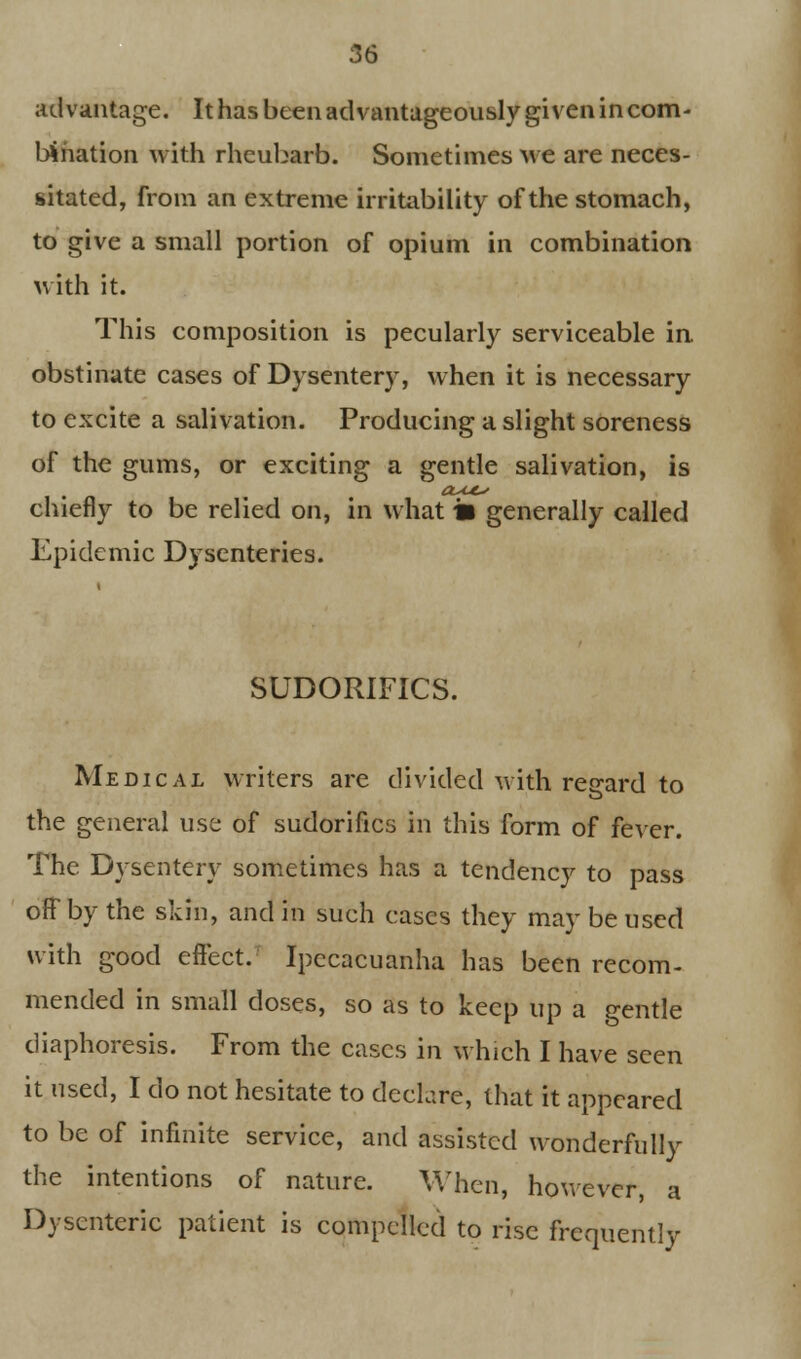 advantage. It has been advantageously given in com- bination with rheubarb. Sometimes we are neces- sitated, from an extreme irritability of the stomach, to give a small portion of opium in combination with it. This composition is pecularly serviceable in obstinate cases of Dysentery, when it is necessary to excite a salivation. Producing a slight soreness of the gums, or exciting a gentle salivation, is chiefly to be relied on, in what a generally called Epidemic Dysenteries. SUDORIFICS. Medical writers are divided with regard to the general use of sudorifics in this form of fever. The Dysentery sometimes has a tendency to pass off' by the skin, and m such cases they may be used with good effect. Ipecacuanha has been recom- mended in small doses, so as to keep up a gentle diaphoresis. From the cases in which I have seen it used, I do not hesitate to declare, that it appeared to be of infinite service, and assisted wonderfully the intentions of nature. When, however, a Dysenteric patient is compelled to rise frequently