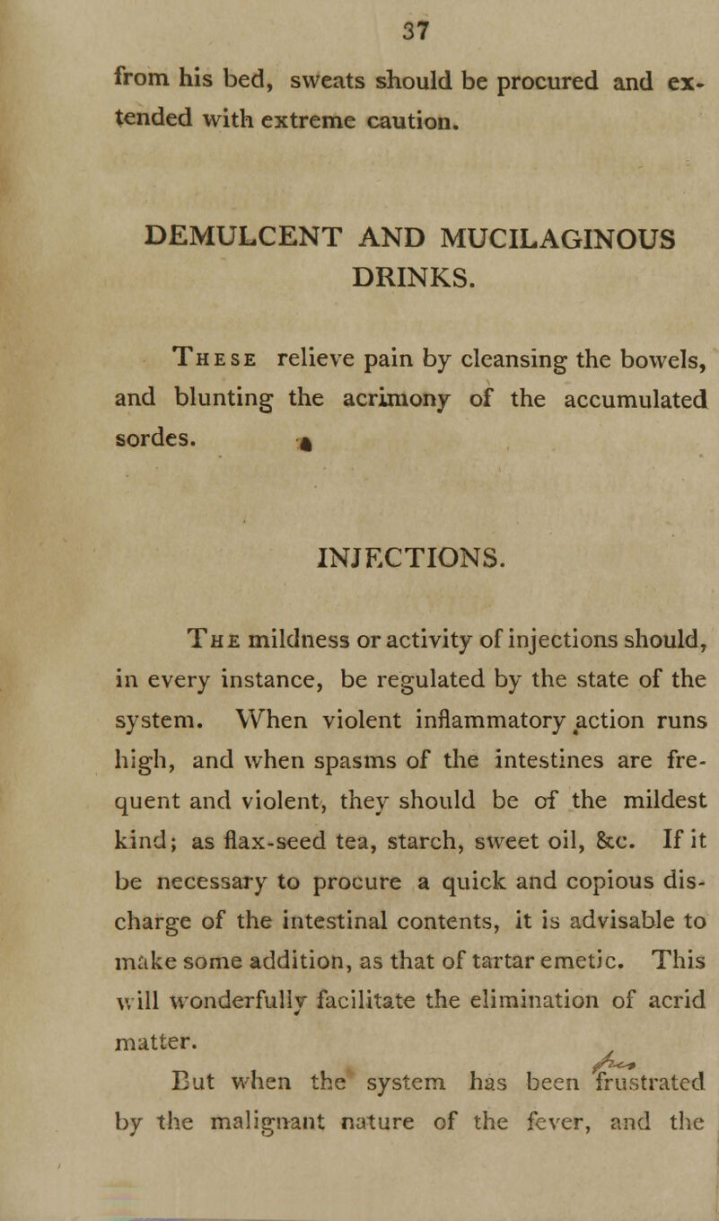 from his bed, sweats should be procured and ex- tended with extreme caution. DEMULCENT AND MUCILAGINOUS DRINKS. These relieve pain by cleansing the bowels, and blunting the acrimony of the accumulated sordes. « INJECTIONS. The mildness or activity of injections should, in every instance, be regulated by the state of the system. When violent inflammatory action runs high, and when spasms of the intestines are fre- quent and violent, they should be of the mildest kind; as flax-seed tea, starch, sweet oil, &c. If it be necessary to procure a quick and copious dis- charge of the intestinal contents, it is advisable to make some addition, as that of tartar emetic. This will wonderfully facilitate the elimination of acrid matter. But when the system has been frustrated by the malignant nature of the fever, and the